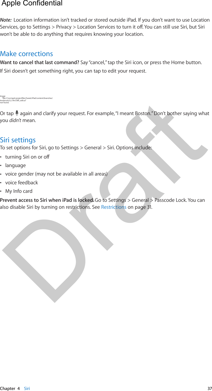 Chapter  4    Siri  37Note:  Location information isn’t tracked or stored outside iPad. If you don’t want to use Location won’t be able to do anything that requires knowing your location.Make correctionsWant to cancel that last command? Say “cancel,” tap the Siri icon, or press the Home button.If Siri doesn’t get something right, you can tap to edit your request.Image Innsbruck/LL//Art/SIRI_edit.ai&quot; not found.Or tap   again and clarify your request. For example, “I meant Boston.” Don’t bother saying what you didn’t mean.Siri settingsTo set options for Siri, go to Settings &gt; General &gt; Siri. Options include: • •language •voice gender (may not be available in all areas) •voice feedback •My Info cardPrevent access to Siri when iPad is locked. Go to Settings &gt; General &gt; Passcode Lock. You can also disable Siri by turning on restrictions. See Restrictions on page 31.  Apple Confidential Draft
