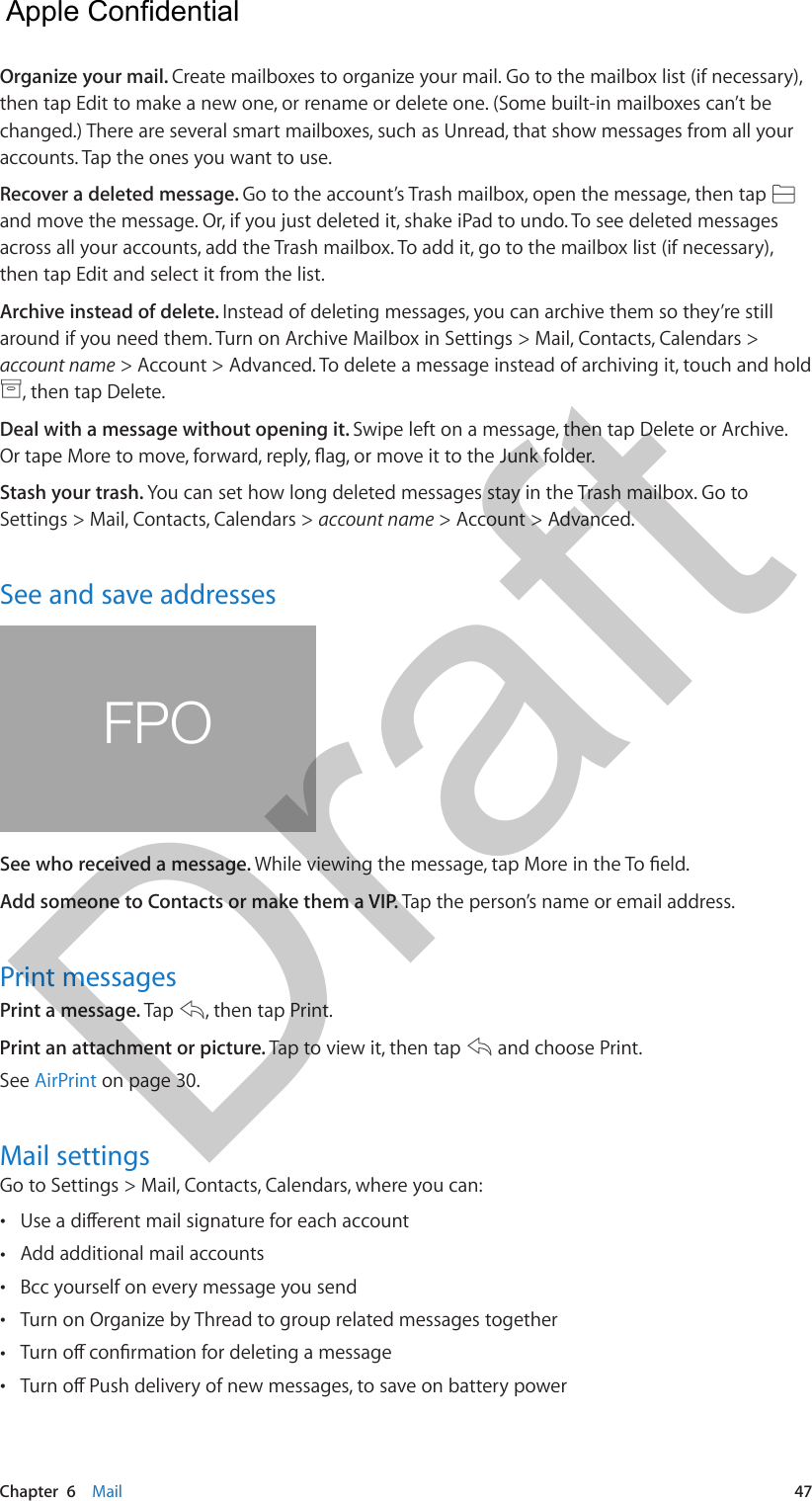 Chapter  6    Mail  47Organize your mail. Create mailboxes to organize your mail. Go to the mailbox list (if necessary), then tap Edit to make a new one, or rename or delete one. (Some built-in mailboxes can’t be changed.) There are several smart mailboxes, such as Unread, that show messages from all your accounts. Tap the ones you want to use.Recover a deleted message. Go to the account’s Trash mailbox, open the message, then tap and move the message. Or, if you just deleted it, shake iPad to undo. To see deleted messages across all your accounts, add the Trash mailbox. To add it, go to the mailbox list (if necessary), then tap Edit and select it from the list.Archive instead of delete. Instead of deleting messages, you can archive them so they’re still around if you need them. Turn on Archive Mailbox in Settings &gt; Mail, Contacts, Calendars &gt; account name &gt; Account &gt; Advanced. To delete a message instead of archiving it, touch and hold , then tap Delete.Deal with a message without opening it. Swipe left on a message, then tap Delete or Archive. Stash your trash. You can set how long deleted messages stay in the Trash mailbox. Go to Settings &gt; Mail, Contacts, Calendars &gt; account name &gt; Account &gt; Advanced.See and save addressesFPOSee who received a message. Add someone to Contacts or make them a VIP. Tap the person’s name or email address.Print messagesPrint a message. Tap  , then tap Print.Print an attachment or picture. Tap to view it, then tap   and choose Print.See AirPrint on page 30.Mail settingsGo to Settings &gt; Mail, Contacts, Calendars, where you can: • •Add additional mail accounts •Bcc yourself on every message you send •Turn on Organize by Thread to group related messages together • •  Apple Confidential Draft