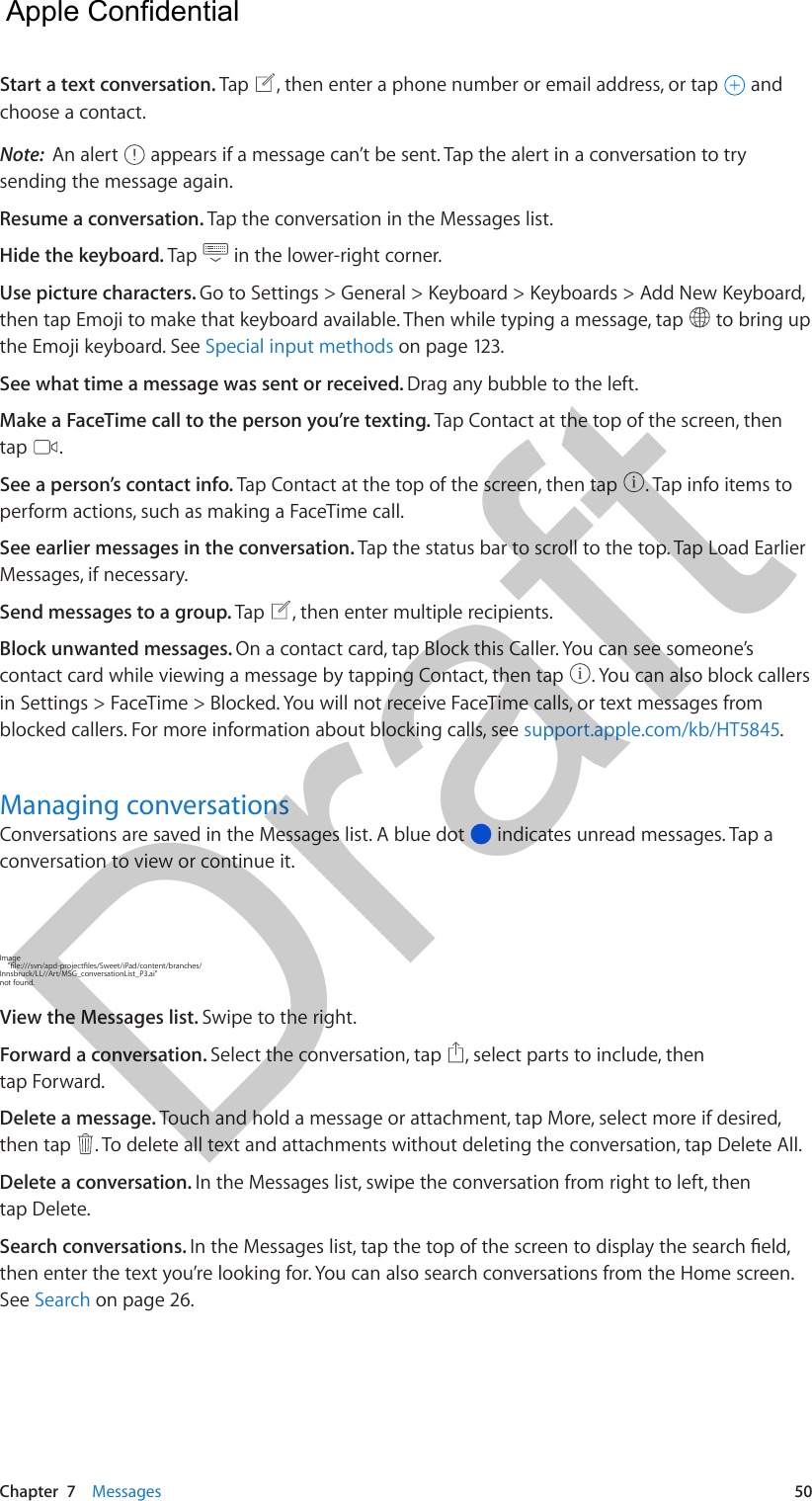 Chapter  7    Messages  50Start a text conversation. Tap  , then enter a phone number or email address, or tap   and choose a contact.Note:  An alert   appears if a message can’t be sent. Tap the alert in a conversation to try sending the message again. Resume a conversation. Tap the conversation in the Messages list.Hide the keyboard. Tap   in the lower-right corner.Use picture characters. Go to Settings &gt; General &gt; Keyboard &gt; Keyboards &gt; Add New Keyboard, then tap Emoji to make that keyboard available. Then while typing a message, tap   to bring up the Emoji keyboard. See Special input methods on page 123.See what time a message was sent or received. Drag any bubble to the left.Make a FaceTime call to the person you’re texting. Tap Contact at the top of the screen, then tap  .See a person’s contact info. Tap Contact at the top of the screen, then tap  . Tap info items to perform actions, such as making a FaceTime call. See earlier messages in the conversation. Tap the status bar to scroll to the top. Tap Load Earlier Messages, if necessary.Send messages to a group. Tap  , then enter multiple recipients. Block unwanted messages. On a contact card, tap Block this Caller. You can see someone’s contact card while viewing a message by tapping Contact, then tap  . You can also block callers in Settings &gt; FaceTime &gt; Blocked. You will not receive FaceTime calls, or text messages from blocked callers. For more information about blocking calls, see support.apple.com/kb/HT5845.Managing conversationsConversations are saved in the Messages list. A blue dot   indicates unread messages. Tap a conversation to view or continue it. Image Innsbruck/LL//Art/MSG_conversationList_P3.ai&quot; not found.View the Messages list. Swipe to the right.Forward a conversation. Select the conversation, tap  , select parts to include, then tap Forward.Delete a message. Touch and hold a message or attachment, tap More, select more if desired, then tap  . To delete all text and attachments without deleting the conversation, tap Delete All.Delete a conversation. In the Messages list, swipe the conversation from right to left, then tap Delete.Search conversations. then enter the text you’re looking for. You can also search conversations from the Home screen. See Search on page 26.  Apple Confidential Draft