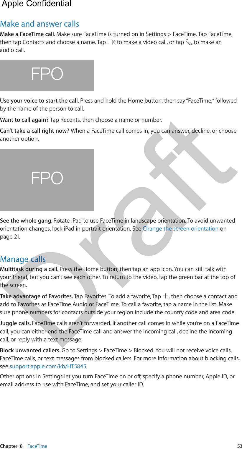 Chapter  8    FaceTime  53Make and answer callsMake a FaceTime call. Make sure FaceTime is turned on in Settings &gt; FaceTime. Tap FaceTime, then tap Contacts and choose a name. Tap   to make a video call, or tap   to make an audio call.FPOUse your voice to start the call. Press and hold the Home button, then say “FaceTime,” followed by the name of the person to call.Want to call again? Tap Recents, then choose a name or number.Can’t take a call right now? When a FaceTime call comes in, you can answer, decline, or choose another option. FPOSee the whole gang. Rotate iPad to use FaceTime in landscape orientation. To avoid unwanted orientation changes, lock iPad in portrait orientation. See Change the screen orientation on page 21.Manage callsMultitask during a call. Press the Home button, then tap an app icon. You can still talk with your friend, but you can’t see each other. To return to the video, tap the green bar at the top of the screen.Take advantage of Favorites. Tap Favorites. To add a favorite, Tap  , then choose a contact and add to Favorites as FaceTime Audio or FaceTime. To call a favorite, tap a name in the list. Make sure phone numbers for contacts outside your region include the country code and area code.Juggle calls. FaceTime calls aren’t forwarded. If another call comes in while you’re on a FaceTime call, you can either end the FaceTime call and answer the incoming call, decline the incoming call, or reply with a text message.Block unwanted callers. Go to Settings &gt; FaceTime &gt; Blocked. You will not receive voice calls, FaceTime calls, or text messages from blocked callers. For more information about blocking calls, see support.apple.com/kb/HT5845.email address to use with FaceTime, and set your caller ID.  Apple Confidential Draft