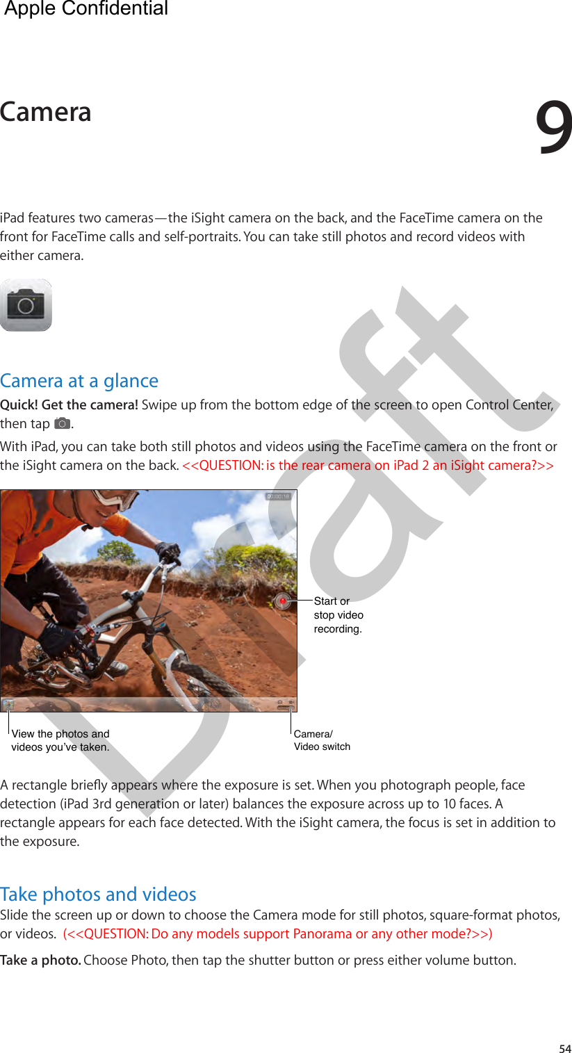 954iPad features two cameras—the iSight camera on the back, and the FaceTime camera on the front for FaceTime calls and self-portraits. You can take still photos and record videos with either camera.Camera at a glanceQuick! Get the camera! Swipe up from the bottom edge of the screen to open Control Center, then tap  . With iPad, you can take both still photos and videos using the FaceTime camera on the front or the iSight camera on the back. &lt;&lt;QUESTION: is the rear camera on iPad 2 an iSight camera?&gt;&gt;View the photos and videos you’ve taken.View the photos and videos you’ve taken.Start orstop video recording.Start orstop video recording.Camera/Video switchCamera/Video switchdetection (iPad 3rd generation or later) balances the exposure across up to 10 faces. A rectangle appears for each face detected. With the iSight camera, the focus is set in addition to the exposure.Take photos and videosSlide the screen up or down to choose the Camera mode for still photos, square-format photos, or videos.  (&lt;&lt;QUESTION: Do any models support Panorama or any other mode?&gt;&gt;) Take a photo. Choose Photo, then tap the shutter button or press either volume button.Camera  Apple Confidential Draft