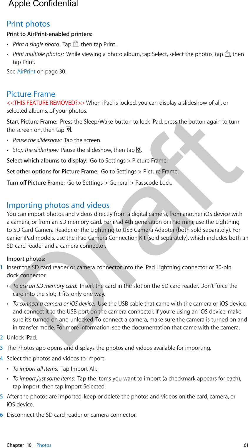 Chapter  10    Photos  61Print photosPrint to AirPrint-enabled printers:   •Print a single photo:  Tap  , then tap Print. •Print multiple photos:  While viewing a photo album, tap Select, select the photos, tap  , thentap Print.See AirPrint on page 30.Picture Frame&lt;&lt;THIS FEATURE REMOVED?&gt;&gt; When iPad is locked, you can display a slideshow of all, or selected albums, of your photos. Start Picture Frame:  Press the Sleep/Wake button to lock iPad, press the button again to turn the screen on, then tap  . •Pause the slideshow:  Tap the screen. •Stop the slideshow:  Pause the slideshow, then tap  .Select which albums to display:  Go to Settings &gt; Picture Frame.Set other options for Picture Frame:  Go to Settings &gt; Picture Frame.Go to Settings &gt; General &gt; Passcode Lock.Importing photos and videosYou can import photos and videos directly from a digital camera, from another iOS device with a camera, or from an SD memory card. For iPad 4th generation or iPad mini, use the Lightning to SD Card Camera Reader or the Lightning to USB Camera Adapter (both sold separately). For earlier iPad models, use the iPad Camera Connection Kit (sold separately), which includes both an SD card reader and a camera connector.Import photos:1  Insert the SD card reader or camera connector into the iPad Lightning connector or 30-pin dock connector. •To use an SD memory card:  Insert the card in the slot on the SD card reader. Don’t force the •To connect a camera or iOS device:  Use the USB cable that came with the camera or iOS device,and connect it to the USB port on the camera connector. If you’re using an iOS device, makesure it’s turned on and unlocked. To connect a camera, make sure the camera is turned on andin transfer mode. For more information, see the documentation that came with the camera.2  Unlock iPad.3  The Photos app opens and displays the photos and videos available for importing.4  Select the photos and videos to import. •To import all items:  Tap Import All. •To import just some items:  Tap the items you want to import (a checkmark appears for each),tap Import, then tap Import Selected.5  After the photos are imported, keep or delete the photos and videos on the card, camera, or iOS device.6  Disconnect the SD card reader or camera connector.  Apple Confidential Draft