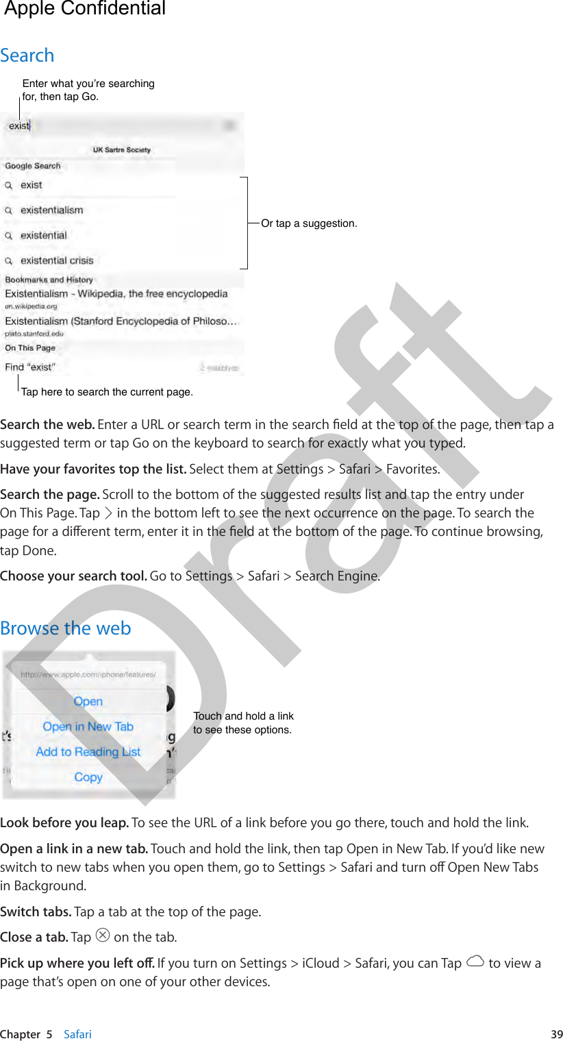 Chapter  5    Safari  39SearchOr tap a suggestion.Or tap a suggestion.Enter what you’re searching for, then tap Go.Enter what you’re searching for, then tap Go.Tap here to search the current page.Tap here to search the current page.Search the web. suggested term or tap Go on the keyboard to search for exactly what you typed.Have your favorites top the list. Select them at Settings &gt; Safari &gt; Favorites.Search the page. Scroll to the bottom of the suggested results list and tap the entry under On This Page. Tap   in the bottom left to see the next occurrence on the page. To search the tap Done.Choose your search tool. Go to Settings &gt; Safari &gt; Search Engine.Browse the webTouch and hold a linkto see these options.Touch and hold a linkto see these options.Look before you leap. To see the URL of a link before you go there, touch and hold the link.Open a link in a new tab. Touch and hold the link, then tap Open in New Tab. If you’d like new in Background.Switch tabs. Tap a tab at the top of the page.Close a tab. Tap   on the tab.If you turn on Settings &gt; iCloud &gt; Safari, you can Tap   to view a page that’s open on one of your other devices.  Apple Confidential Draft