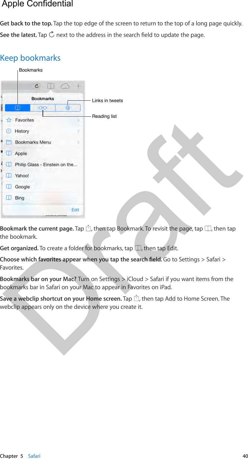 Chapter  5    Safari  40Get back to the top. Tap the top edge of the screen to return to the top of a long page quickly.See the latest. Tap  Keep bookmarksBookmarksBookmarksLinks in tweetsLinks in tweetsReading listReading listBookmark the current page. Tap  , then tap Bookmark. To revisit the page, tap  , then tap the bookmark.Get organized. To create a folder for bookmarks, tap  , then tap Edit.Go to Settings &gt; Safari &gt; Favorites.Bookmarks bar on your Mac? Turn on Settings &gt; iCloud &gt; Safari if you want items from the bookmarks bar in Safari on your Mac to appear in Favorites on iPad.Save a webclip shortcut on your Home screen. Tap  , then tap Add to Home Screen. The webclip appears only on the device where you create it.  Apple Confidential Draft