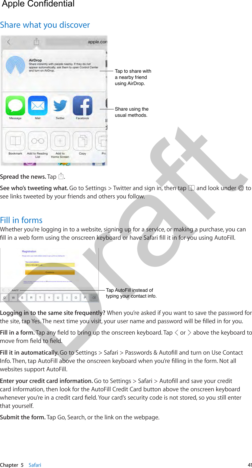 Chapter  5    Safari  41Share what you discoverTap to share with a nearby friend using AirDrop.Tap to share with a nearby friend using AirDrop.Share using the usual methods.Share using the usual methods.Spread the news. Tap  .See who’s tweeting what. Go to Settings &gt; Twitter and sign in, then tap   and look under   to see links tweeted by your friends and others you follow.Fill in formsWhether you’re logging in to a website, signing up for a service, or making a purchase, you can Tap AutoFill instead of typing your contact info.Tap AutoFill instead of typing your contact info.Logging in to the same site frequently? When you’re asked if you want to save the password for Fill in a form.   or   above the keyboard to Fill it in automatically. websites support AutoFill.Enter your credit card information. card information, then look for the AutoFill Credit Card button above the onscreen keyboard that yourself.Submit the form. Tap Go, Search, or the link on the webpage.  Apple Confidential Draft
