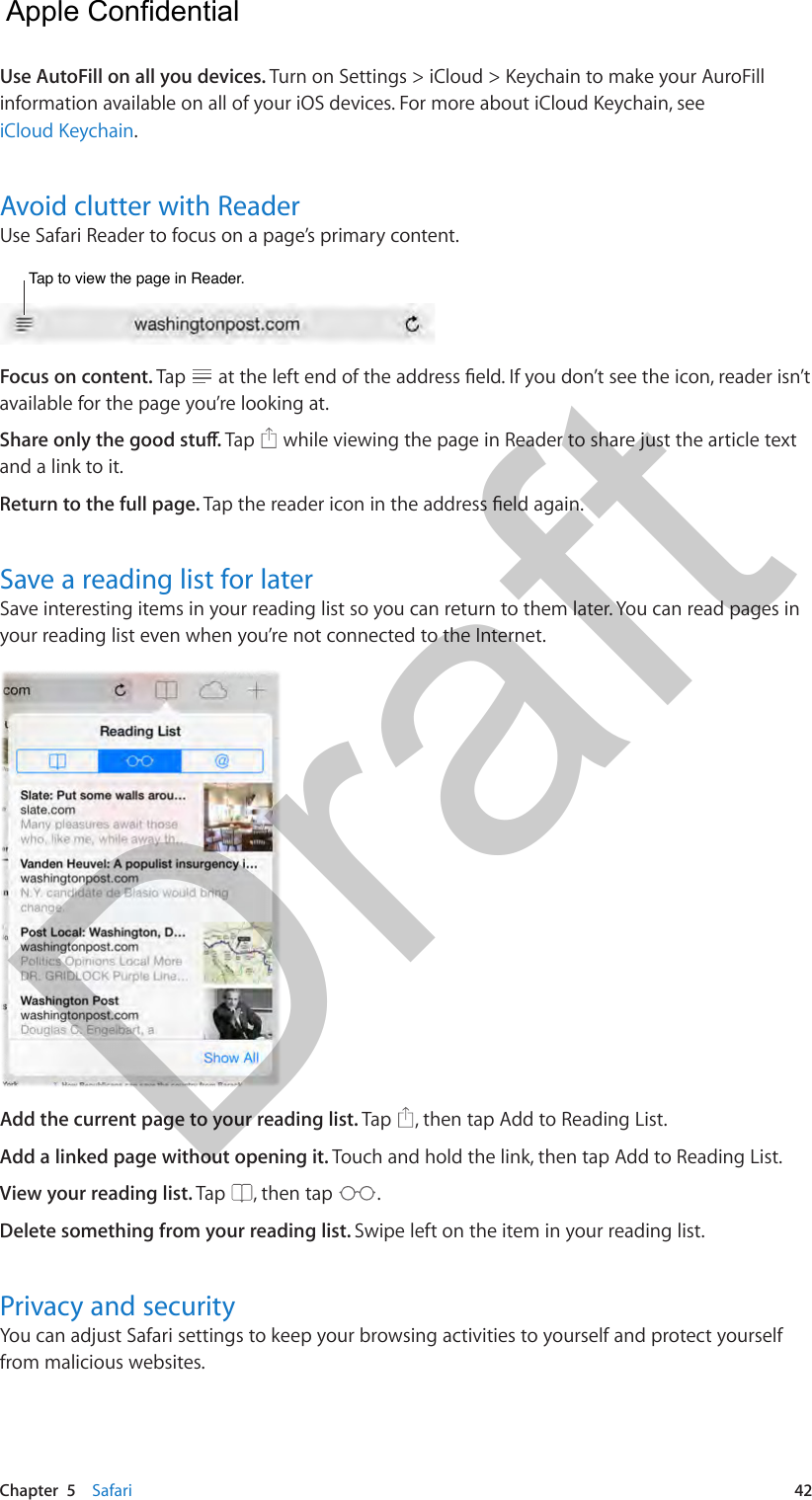 Chapter  5    Safari  42Use AutoFill on all you devices. Turn on Settings &gt; iCloud &gt; Keychain to make your AuroFill information available on all of your iOS devices. For more about iCloud Keychain, see iCloud Keychain.Avoid clutter with ReaderUse Safari Reader to focus on a page’s primary content.Tap to view the page in Reader.Tap to view the page in Reader.Focus on content. Tap  available for the page you’re looking at.Tap   while viewing the page in Reader to share just the article text and a link to it.Return to the full page. Save a reading list for laterSave interesting items in your reading list so you can return to them later. You can read pages in your reading list even when you’re not connected to the Internet.Add the current page to your reading list. Tap  , then tap Add to Reading List.Add a linked page without opening it. Touch and hold the link, then tap Add to Reading List.View your reading list. Tap  , then tap  .Delete something from your reading list. Swipe left on the item in your reading list.Privacy and securityYou can adjust Safari settings to keep your browsing activities to yourself and protect yourself from malicious websites.  Apple Confidential Draft