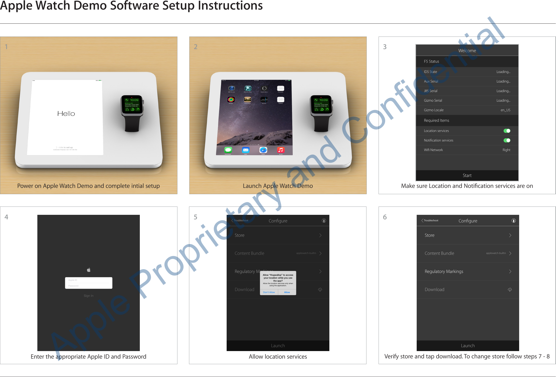 3Apple Watch Demo Software Setup Instructions54216Power on Apple Watch Demo and complete intial setupEnter the appropriate Apple ID and PasswordLaunch Apple Watch DemoAllow location servicesMake sure Location and Notication services are onVerify store and tap download. To change store follow steps 7 - 8Apple Proprietary and Confidential