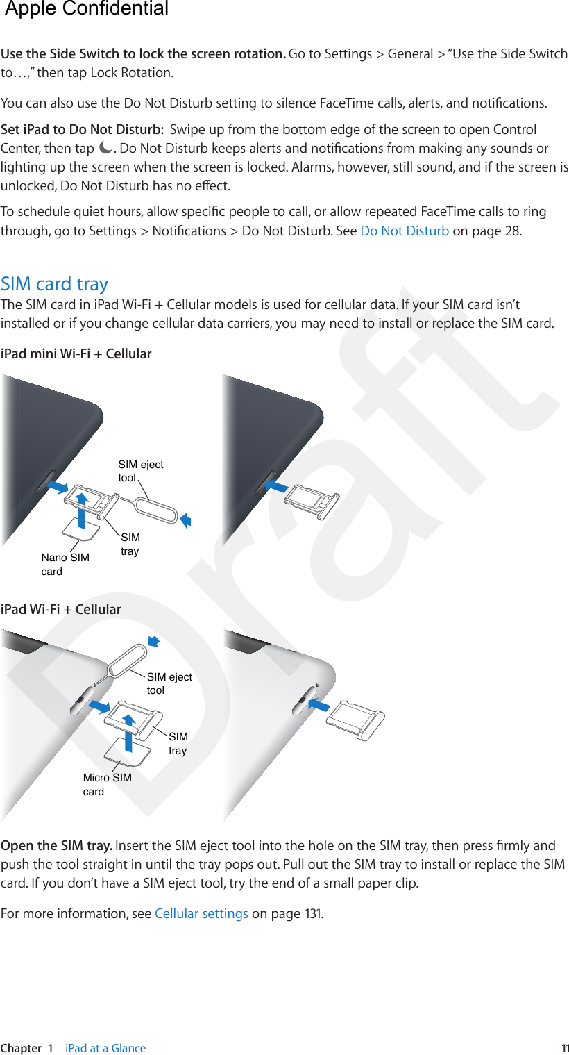 Chapter  1    iPad at a Glance  11Use the Side Switch to lock the screen rotation. Go to Settings &gt; General &gt; “Use the Side Switch to…,” then tap Lock Rotation.You can also use the Do Not Disturb setting to silence FaceTime calls, alerts, and notications.Set iPad to Do Not Disturb:  Swipe up from the bottom edge of the screen to open Control Center, then tap  . Do Not Disturb keeps alerts and notications from making any sounds or lighting up the screen when the screen is locked. Alarms, however, still sound, and if the screen is unlocked, Do Not Disturb has no eect. To schedule quiet hours, allow specic people to call, or allow repeated FaceTime calls to ring through, go to Settings &gt; Notications &gt; Do Not Disturb. See Do Not Disturb on page 28.SIM card tray The SIM card in iPad Wi-Fi + Cellular models is used for cellular data. If your SIM card isn’t installed or if you change cellular data carriers, you may need to install or replace the SIM card.iPad mini Wi-Fi + CellularNano SIMcardNano SIMcardSIM traySIM traySIM ejecttoolSIM ejecttooliPad Wi-Fi + CellularMicro SIMcardMicro SIMcardSIM traySIM traySIM ejecttoolSIM ejecttoolOpen the SIM tray. Insert the SIM eject tool into the hole on the SIM tray, then press rmly and push the tool straight in until the tray pops out. Pull out the SIM tray to install or replace the SIM card. If you don’t have a SIM eject tool, try the end of a small paper clip.For more information, see Cellular settings on page 131.  Apple Confidential Draft