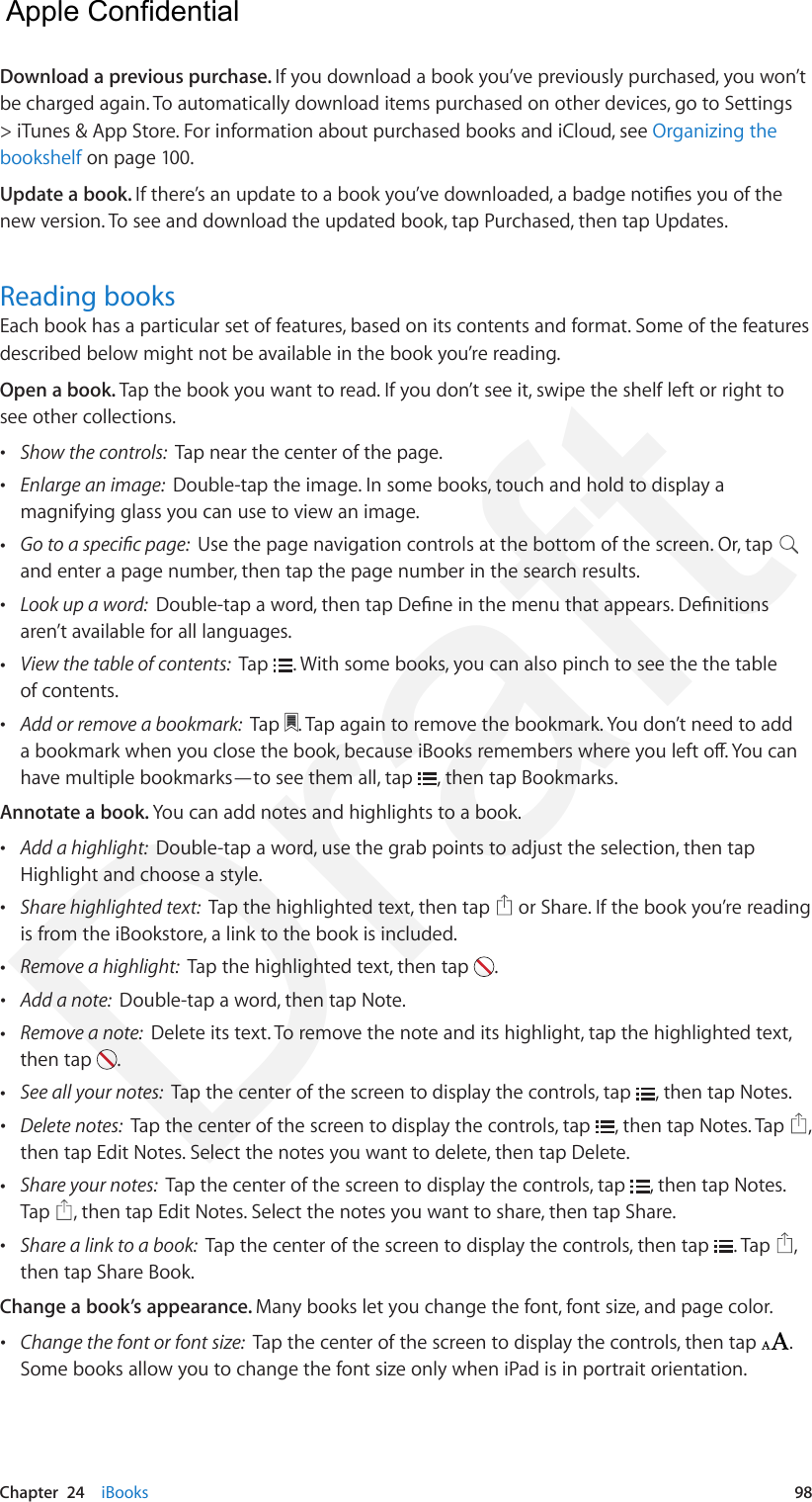Chapter  24    iBooks  98Download a previous purchase. If you download a book you’ve previously purchased, you won’t be charged again. To automatically download items purchased on other devices, go to Settings &gt; iTunes &amp; App Store. For information about purchased books and iCloud, see Organizing the bookshelf on page 100.Update a book. If there’s an update to a book you’ve downloaded, a badge noties you of the new version. To see and download the updated book, tap Purchased, then tap Updates.Reading booksEach book has a particular set of features, based on its contents and format. Some of the features described below might not be available in the book you’re reading.Open a book. Tap the book you want to read. If you don’t see it, swipe the shelf left or right to see other collections. •Show the controls:  Tap near the center of the page. •Enlarge an image:  Double-tap the image. In some books, touch and hold to display amagnifying glass you can use to view an image. •Go to a specic page:  Use the page navigation controls at the bottom of the screen. Or, tapand enter a page number, then tap the page number in the search results. •Look up a word:  Double-tap a word, then tap Dene in the menu that appears. Denitionsaren’t available for all languages. •View the table of contents:  Tap  . With some books, you can also pinch to see the the tableof contents. •Add or remove a bookmark:  Tap  . Tap again to remove the bookmark. You don’t need to adda bookmark when you close the book, because iBooks remembers where you left o. You canhave multiple bookmarks—to see them all, tap  , then tap Bookmarks.Annotate a book. You can add notes and highlights to a book. •Add a highlight:  Double-tap a word, use the grab points to adjust the selection, then tapHighlight and choose a style. •Share highlighted text:  Tap the highlighted text, then tap   or Share. If the book you’re readingis from the iBookstore, a link to the book is included. •Remove a highlight:  Tap the highlighted text, then tap  . •Add a note:  Double-tap a word, then tap Note. •Remove a note:  Delete its text. To remove the note and its highlight, tap the highlighted text,then tap  .  •See all your notes:  Tap the center of the screen to display the controls, tap  , then tap Notes. •Delete notes:  Tap the center of the screen to display the controls, tap  , then tap Notes. Tap  ,then tap Edit Notes. Select the notes you want to delete, then tap Delete. •Share your notes:  Tap the center of the screen to display the controls, tap  , then tap Notes. Tap  , then tap Edit Notes. Select the notes you want to share, then tap Share. •Share a link to a book:  Tap the center of the screen to display the controls, then tap  . Tap  ,then tap Share Book.Change a book’s appearance. Many books let you change the font, font size, and page color. •Change the font or font size:  Tap the center of the screen to display the controls, then tap  . Some books allow you to change the font size only when iPad is in portrait orientation.   Apple Confidential Draft