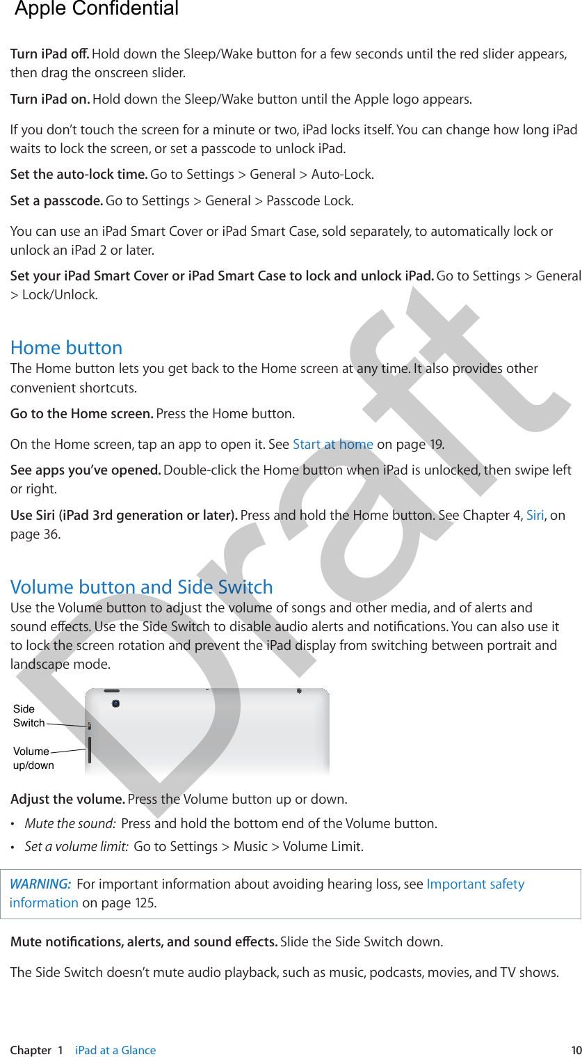 Chapter  1    iPad at a Glance  10Turn iPad o. Hold down the Sleep/Wake button for a few seconds until the red slider appears, then drag the onscreen slider.Turn iPad on. Hold down the Sleep/Wake button until the Apple logo appears.If you don’t touch the screen for a minute or two, iPad locks itself. You can change how long iPad waits to lock the screen, or set a passcode to unlock iPad.Set the auto-lock time. Go to Settings &gt; General &gt; Auto-Lock.Set a passcode. Go to Settings &gt; General &gt; Passcode Lock.You can use an iPad Smart Cover or iPad Smart Case, sold separately, to automatically lock or unlock an iPad 2 or later.Set your iPad Smart Cover or iPad Smart Case to lock and unlock iPad. Go to Settings &gt; General &gt; Lock/Unlock.Home buttonThe Home button lets you get back to the Home screen at any time. It also provides other convenient shortcuts.Go to the Home screen. Press the Home button.On the Home screen, tap an app to open it. See Start at home on page 19.See apps you’ve opened. Double-click the Home button when iPad is unlocked, then swipe left or right.Use Siri (iPad 3rd generation or later). Press and hold the Home button. See Chapter 4, Siri, on page 36.Volume button and Side SwitchUse the Volume button to adjust the volume of songs and other media, and of alerts and sound eects. Use the Side Switch to disable audio alerts and notications. You can also use it to lock the screen rotation and prevent the iPad display from switching between portrait and landscape mode.Volumeup/downVolumeup/downSideSwitchSideSwitchAdjust the volume. Press the Volume button up or down. •Mute the sound:  Press and hold the bottom end of the Volume button. •Set a volume limit:  Go to Settings &gt; Music &gt; Volume Limit.WARNING:  For important information about avoiding hearing loss, see Important safety information on page 125. Mute notications, alerts, and sound eects. Slide the Side Switch down.The Side Switch doesn’t mute audio playback, such as music, podcasts, movies, and TV shows.  Apple Confidential Draft