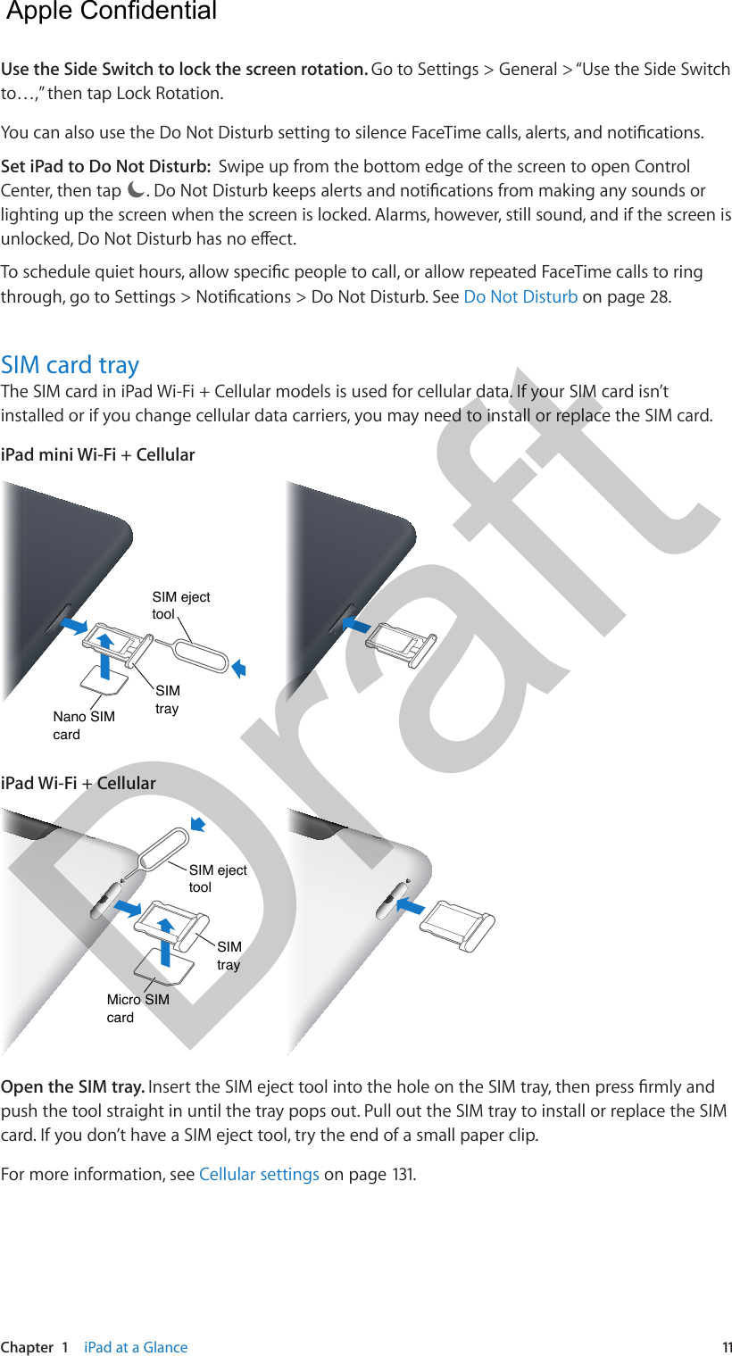 Chapter  1    iPad at a Glance  11Use the Side Switch to lock the screen rotation. Go to Settings &gt; General &gt; “Use the Side Switch to…,” then tap Lock Rotation.You can also use the Do Not Disturb setting to silence FaceTime calls, alerts, and notications.Set iPad to Do Not Disturb:  Swipe up from the bottom edge of the screen to open Control Center, then tap  . Do Not Disturb keeps alerts and notications from making any sounds or lighting up the screen when the screen is locked. Alarms, however, still sound, and if the screen is unlocked, Do Not Disturb has no eect. To schedule quiet hours, allow specic people to call, or allow repeated FaceTime calls to ring through, go to Settings &gt; Notications &gt; Do Not Disturb. See Do Not Disturb on page 28.SIM card tray The SIM card in iPad Wi-Fi + Cellular models is used for cellular data. If your SIM card isn’t installed or if you change cellular data carriers, you may need to install or replace the SIM card.iPad mini Wi-Fi + CellularNano SIMcardNano SIMcardSIM traySIM traySIM ejecttoolSIM ejecttooliPad Wi-Fi + CellularMicro SIMcardMicro SIMcardSIM traySIM traySIM ejecttoolSIM ejecttoolOpen the SIM tray. Insert the SIM eject tool into the hole on the SIM tray, then press rmly and push the tool straight in until the tray pops out. Pull out the SIM tray to install or replace the SIM card. If you don’t have a SIM eject tool, try the end of a small paper clip.For more information, see Cellular settings on page 131.  Apple Confidential Draft