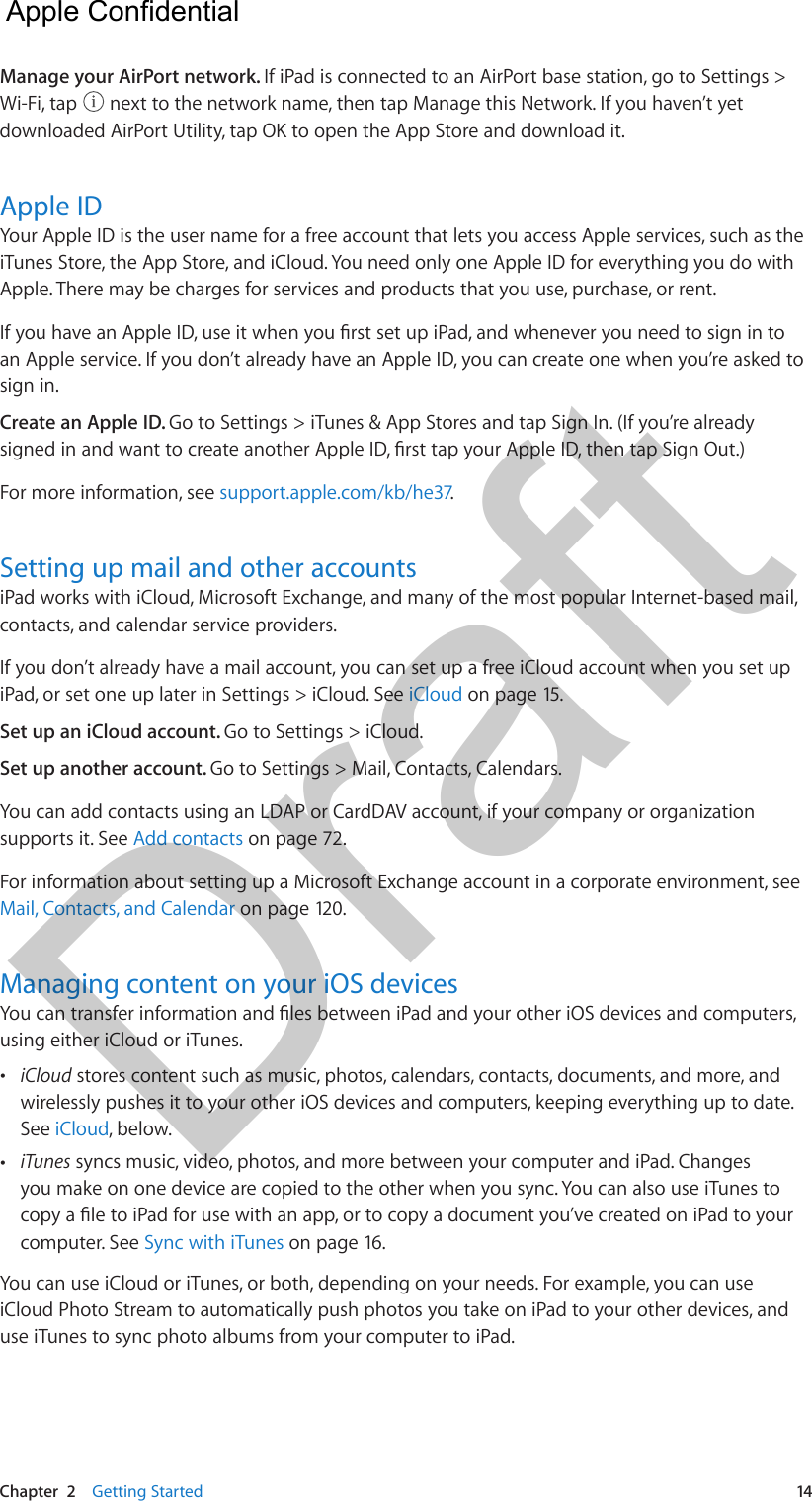 Chapter  2    Getting Started  14Manage your AirPort network. If iPad is connected to an AirPort base station, go to Settings &gt; Wi-Fi, tap   next to the network name, then tap Manage this Network. If you haven’t yet downloaded AirPort Utility, tap OK to open the App Store and download it.Apple IDYour Apple ID is the user name for a free account that lets you access Apple services, such as the iTunes Store, the App Store, and iCloud. You need only one Apple ID for everything you do with Apple. There may be charges for services and products that you use, purchase, or rent. If you have an Apple ID, use it when you rst set up iPad, and whenever you need to sign in to an Apple service. If you don’t already have an Apple ID, you can create one when you’re asked to sign in.Create an Apple ID. Go to Settings &gt; iTunes &amp; App Stores and tap Sign In. (If you’re already signed in and want to create another Apple ID, rst tap your Apple ID, then tap Sign Out.)For more information, see support.apple.com/kb/he37.Setting up mail and other accountsiPad works with iCloud, Microsoft Exchange, and many of the most popular Internet-based mail, contacts, and calendar service providers.If you don’t already have a mail account, you can set up a free iCloud account when you set up iPad, or set one up later in Settings &gt; iCloud. See iCloud on page 15.Set up an iCloud account. Go to Settings &gt; iCloud.Set up another account. Go to Settings &gt; Mail, Contacts, Calendars.You can add contacts using an LDAP or CardDAV account, if your company or organization supports it. See Add contacts on page 72.For information about setting up a Microsoft Exchange account in a corporate environment, see Mail, Contacts, and Calendar on page 120. Managing content on your iOS devicesYou can transfer information and les between iPad and your other iOS devices and computers, using either iCloud or iTunes. •iCloud stores content such as music, photos, calendars, contacts, documents, and more, andwirelessly pushes it to your other iOS devices and computers, keeping everything up to date. See iCloud, below. •iTunes syncs music, video, photos, and more between your computer and iPad. Changesyou make on one device are copied to the other when you sync. You can also use iTunes tocopy a le to iPad for use with an app, or to copy a document you’ve created on iPad to yourcomputer. See Sync with iTunes on page 16.You can use iCloud or iTunes, or both, depending on your needs. For example, you can use iCloud Photo Stream to automatically push photos you take on iPad to your other devices, and use iTunes to sync photo albums from your computer to iPad.  Apple Confidential Draft