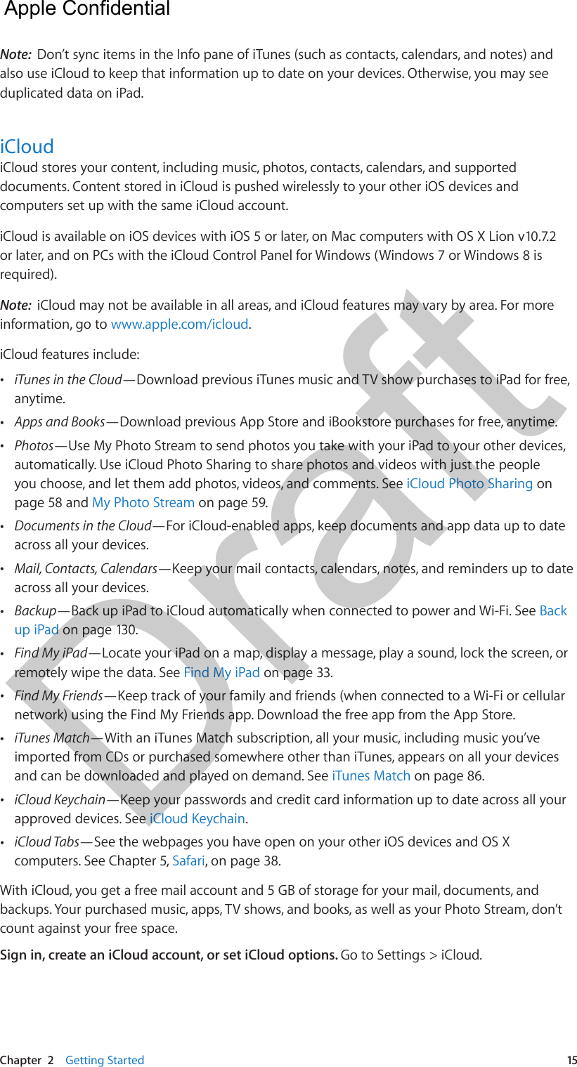 Chapter  2    Getting Started  15Note:  Don’t sync items in the Info pane of iTunes (such as contacts, calendars, and notes) and also use iCloud to keep that information up to date on your devices. Otherwise, you may see duplicated data on iPad.iCloudiCloud stores your content, including music, photos, contacts, calendars, and supported documents. Content stored in iCloud is pushed wirelessly to your other iOS devices and computers set up with the same iCloud account. iCloud is available on iOS devices with iOS 5 or later, on Mac computers with OS X Lion v10.7.2 or later, and on PCs with the iCloud Control Panel for Windows (Windows 7 or Windows 8 is required). Note:  iCloud may not be available in all areas, and iCloud features may vary by area. For more information, go to www.apple.com/icloud.iCloud features include: •iTunes in the Cloud—Download previous iTunes music and TV show purchases to iPad for free,anytime. •Apps and Books—Download previous App Store and iBookstore purchases for free, anytime.  •Photos—Use My Photo Stream to send photos you take with your iPad to your other devices,automatically. Use iCloud Photo Sharing to share photos and videos with just the peopleyou choose, and let them add photos, videos, and comments. See iCloud Photo Sharing onpage 58 and My Photo Stream on page 59. •Documents in the Cloud—For iCloud-enabled apps, keep documents and app data up to dateacross all your devices. •Mail, Contacts, Calendars—Keep your mail contacts, calendars, notes, and reminders up to dateacross all your devices. •Backup—Back up iPad to iCloud automatically when connected to power and Wi-Fi. See Backup iPad on page 130. •Find My iPad—Locate your iPad on a map, display a message, play a sound, lock the screen, orremotely wipe the data. See Find My iPad on page 33. •Find My Friends—Keep track of your family and friends (when connected to a Wi-Fi or cellularnetwork) using the Find My Friends app. Download the free app from the App Store. •iTunes Match—With an iTunes Match subscription, all your music, including music you’veimported from CDs or purchased somewhere other than iTunes, appears on all your devicesand can be downloaded and played on demand. See iTunes Match on page 86. •iCloud Keychain—Keep your passwords and credit card information up to date across all yourapproved devices. See iCloud Keychain. •iCloud Tabs—See the webpages you have open on your other iOS devices and OS Xcomputers. See Chapter 5, Safari, on page 38.With iCloud, you get a free mail account and 5 GB of storage for your mail, documents, and backups. Your purchased music, apps, TV shows, and books, as well as your Photo Stream, don’t count against your free space.Sign in, create an iCloud account, or set iCloud options. Go to Settings &gt; iCloud.  Apple Confidential Draft