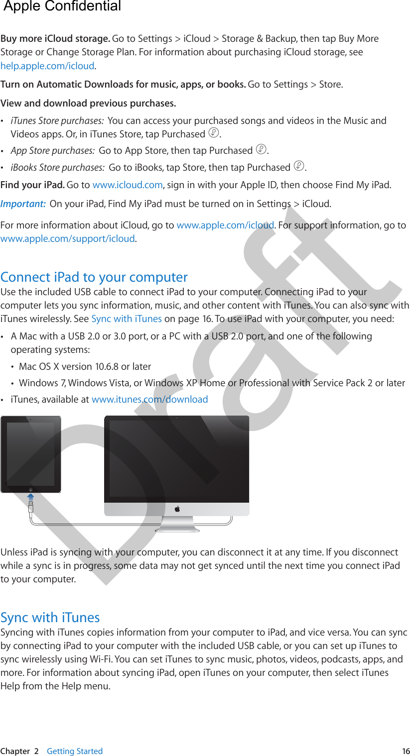 Chapter  2    Getting Started  16Buy more iCloud storage. Go to Settings &gt; iCloud &gt; Storage &amp; Backup, then tap Buy More Storage or Change Storage Plan. For information about purchasing iCloud storage, see help.apple.com/icloud.Turn on Automatic Downloads for music, apps, or books. Go to Settings &gt; Store.View and download previous purchases.  •iTunes Store purchases:  You can access your purchased songs and videos in the Music andVideos apps. Or, in iTunes Store, tap Purchased  . •App Store purchases:  Go to App Store, then tap Purchased  . •iBooks Store purchases:  Go to iBooks, tap Store, then tap Purchased  .Find your iPad. Go to www.icloud.com, sign in with your Apple ID, then choose Find My iPad. Important:  On your iPad, Find My iPad must be turned on in Settings &gt; iCloud.For more information about iCloud, go to www.apple.com/icloud. For support information, go to www.apple.com/support/icloud.Connect iPad to your computerUse the included USB cable to connect iPad to your computer. Connecting iPad to your computer lets you sync information, music, and other content with iTunes. You can also sync with iTunes wirelessly. See Sync with iTunes on page 16. To use iPad with your computer, you need: •A Mac with a USB 2.0 or 3.0 port, or a PC with a USB 2.0 port, and one of the followingoperating systems: •Mac OS X version 10.6.8 or later •Windows 7, Windows Vista, or Windows XP Home or Professional with Service Pack 2 or later •iTunes, available at www.itunes.com/downloadUnless iPad is syncing with your computer, you can disconnect it at any time. If you disconnect while a sync is in progress, some data may not get synced until the next time you connect iPad to your computer. Sync with iTunesSyncing with iTunes copies information from your computer to iPad, and vice versa. You can sync by connecting iPad to your computer with the included USB cable, or you can set up iTunes to sync wirelessly using Wi-Fi. You can set iTunes to sync music, photos, videos, podcasts, apps, and more. For information about syncing iPad, open iTunes on your computer, then select iTunes Help from the Help menu.  Apple Confidential Draft