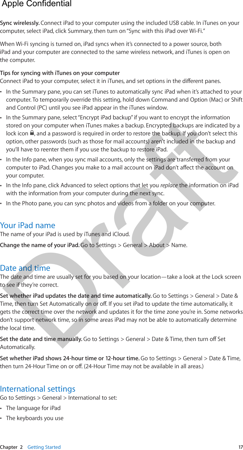 Chapter  2    Getting Started  17Sync wirelessly. Connect iPad to your computer using the included USB cable. In iTunes on your computer, select iPad, click Summary, then turn on “Sync with this iPad over Wi-Fi.”When Wi-Fi syncing is turned on, iPad syncs when it’s connected to a power source, both iPad and your computer are connected to the same wireless network, and iTunes is open on the computer.Tips for syncing with iTunes on your computerConnect iPad to your computer, select it in iTunes, and set options in the dierent panes. •In the Summary pane, you can set iTunes to automatically sync iPad when it’s attached to yourcomputer. To temporarily override this setting, hold down Command and Option (Mac) or Shiftand Control (PC) until you see iPad appear in the iTunes window. •In the Summary pane, select “Encrypt iPad backup” if you want to encrypt the informationstored on your computer when iTunes makes a backup. Encrypted backups are indicated by alock icon  , and a password is required in order to restore the backup. If you don’t select thisoption, other passwords (such as those for mail accounts) aren’t included in the backup andyou’ll have to reenter them if you use the backup to restore iPad. •In the Info pane, when you sync mail accounts, only the settings are transferred from yourcomputer to iPad. Changes you make to a mail account on iPad don’t aect the account onyour computer. •In the Info pane, click Advanced to select options that let you replace the information on iPadwith the information from your computer during the next sync. •In the Photo pane, you can sync photos and videos from a folder on your computer.Your iPad nameThe name of your iPad is used by iTunes and iCloud.Change the name of your iPad. Go to Settings &gt; General &gt; About &gt; Name.Date and timeThe date and time are usually set for you based on your location—take a look at the Lock screen to see if they’re correct.Set whether iPad updates the date and time automatically. Go to Settings &gt; General &gt; Date &amp; Time, then turn Set Automatically on or o. If you set iPad to update the time automatically, it gets the correct time over the network and updates it for the time zone you’re in. Some networks don’t support network time, so in some areas iPad may not be able to automatically determine the local time.Set the date and time manually. Go to Settings &gt; General &gt; Date &amp; Time, then turn o Set Automatically. Set whether iPad shows 24-hour time or 12-hour time. Go to Settings &gt; General &gt; Date &amp; Time, then turn 24-Hour Time on or o. (24-Hour Time may not be available in all areas.)International settingsGo to Settings &gt; General &gt; International to set: •The language for iPad •The keyboards you use  Apple Confidential Draft