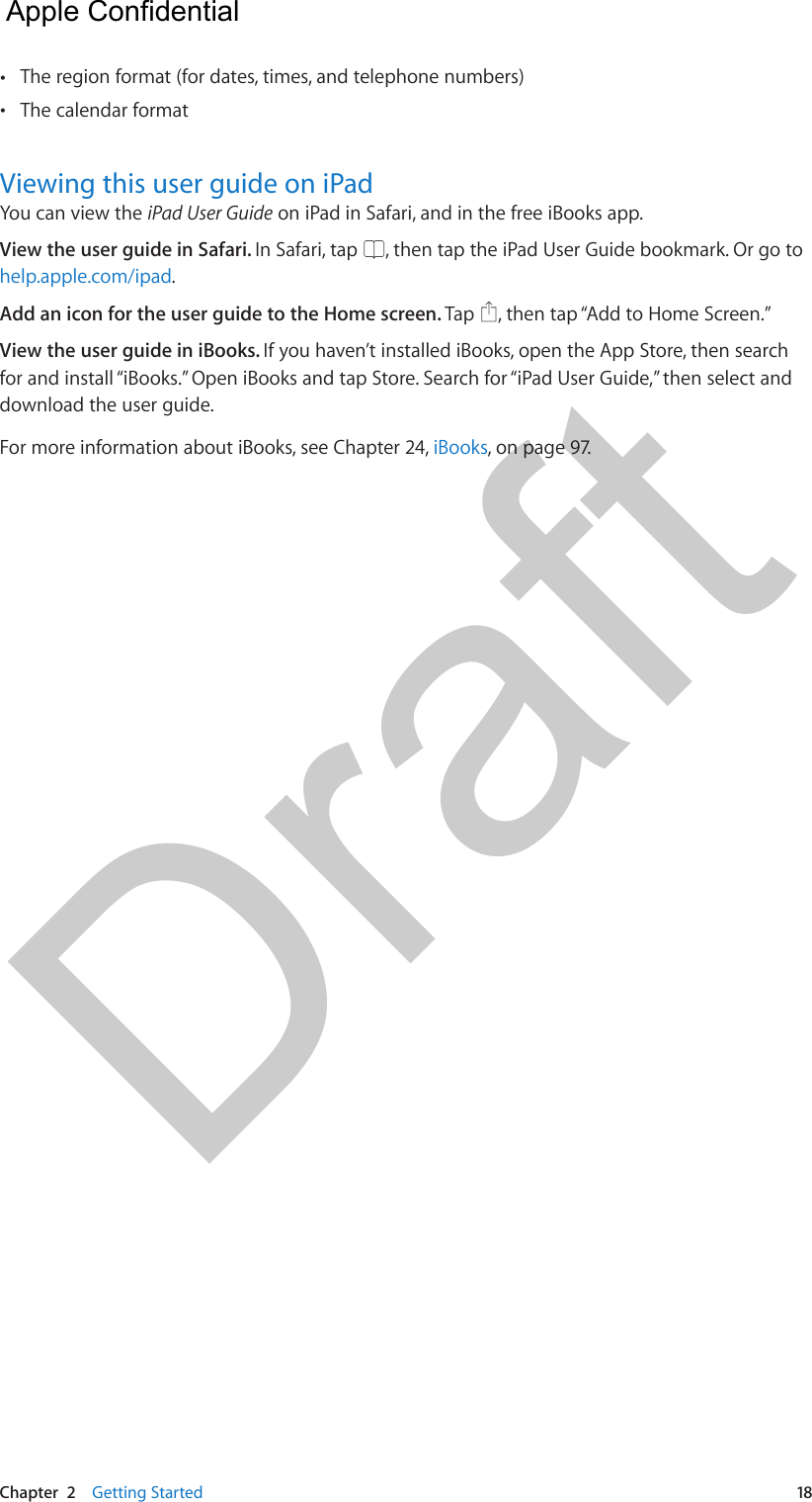 Chapter  2    Getting Started  18 •The region format (for dates, times, and telephone numbers) •The calendar formatViewing this user guide on iPadYou can view the iPad User Guide on iPad in Safari, and in the free iBooks app.View the user guide in Safari. In Safari, tap  , then tap the iPad User Guide bookmark. Or go to help.apple.com/ipad.Add an icon for the user guide to the Home screen. Tap  , then tap “Add to Home Screen.”View the user guide in iBooks. If you haven’t installed iBooks, open the App Store, then search for and install “iBooks.” Open iBooks and tap Store. Search for “iPad User Guide,” then select and download the user guide.For more information about iBooks, see Chapter 24, iBooks, on page 97.  Apple Confidential Draft