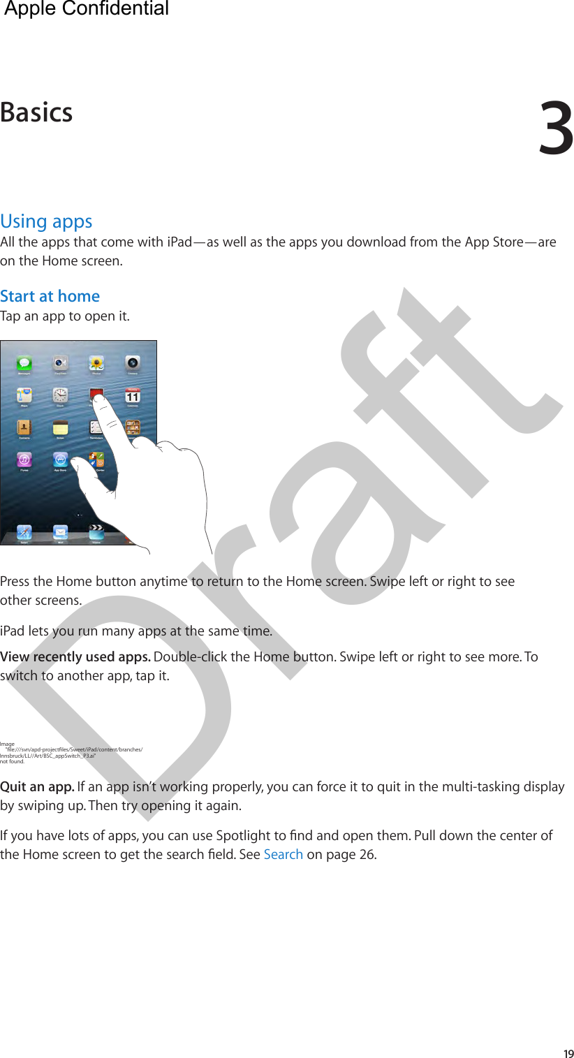 319Using appsAll the apps that come with iPad—as well as the apps you download from the App Store—are on the Home screen.Start at homeTap an app to open it.Press the Home button anytime to return to the Home screen. Swipe left or right to see other screens.iPad lets you run many apps at the same time.View recently used apps. Double-click the Home button. Swipe left or right to see more. To switch to another app, tap it.Image     &quot;le:///svn/apd-projectles/Sweet/iPad/content/branches/Innsbruck/LL//Art/BSC_appSwitch_P3.ai&quot; not found.Quit an app. If an app isn’t working properly, you can force it to quit in the multi-tasking display by swiping up. Then try opening it again.If you have lots of apps, you can use Spotlight to nd and open them. Pull down the center of the Home screen to get the search eld. See Search on page 26.Basics  Apple Confidential Draft