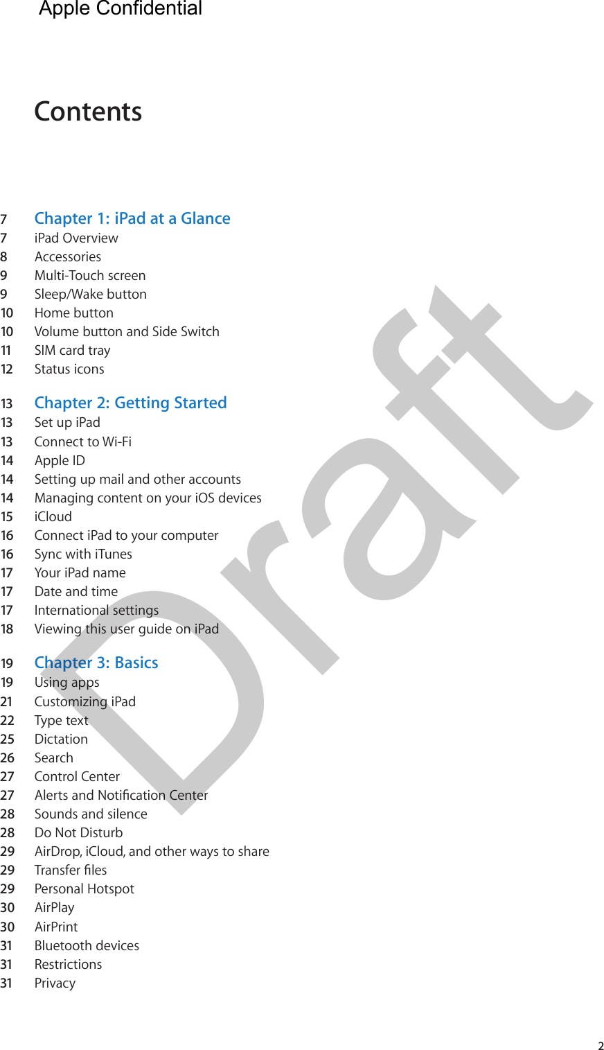 Contents7  Chapter 1:  iPad at a Glance7  iPad Overview8  Accessories9  Multi-Touch screen9  Sleep/Wake button10  Home button10  Volume button and Side Switch11   SIM card tray 12  Status icons13  Chapter 2:  Getting Started13  Set up iPad13  Connect to Wi-Fi14  Apple ID14  Setting up mail and other accounts14  Managing content on your iOS devices15  iCloud16  Connect iPad to your computer16  Sync with iTunes17  Your iPad name17  Date and time17  International settings18  Viewing this user guide on iPad19  Chapter 3:  Basics19  Using apps21  Customizing iPad22  Type text25  Dictation26  Search27  Control Center27  Alerts and Notication Center28  Sounds and silence28  Do Not Disturb29  AirDrop, iCloud, and other ways to share29  Transfer les29  Personal Hotspot30  AirPlay30  AirPrint31  Bluetooth devices31  Restrictions31  Privacy2Apple Confidential Draft