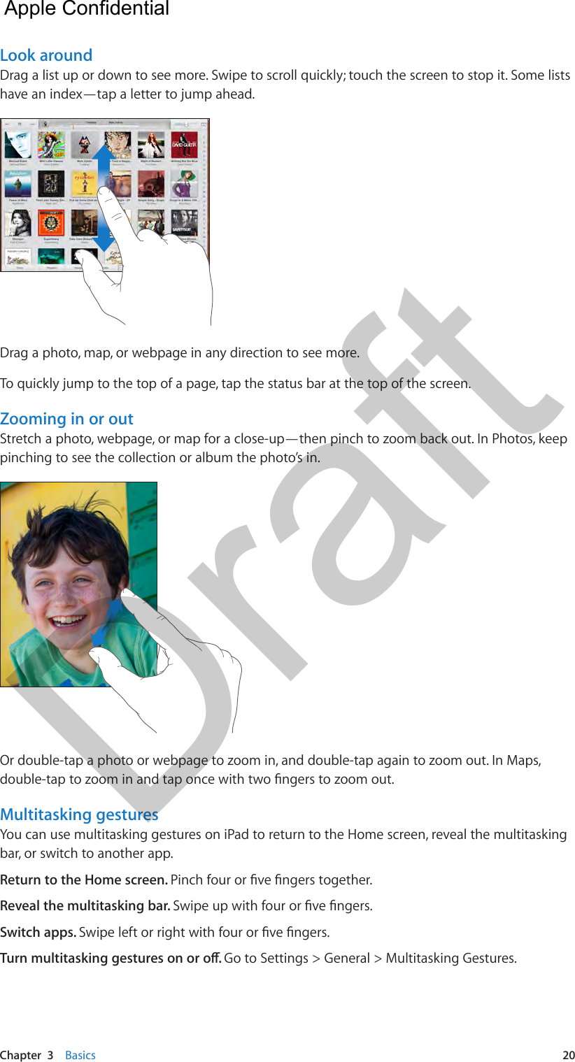 Chapter  3    Basics  20Look aroundDrag a list up or down to see more. Swipe to scroll quickly; touch the screen to stop it. Some lists have an index—tap a letter to jump ahead.Drag a photo, map, or webpage in any direction to see more.To quickly jump to the top of a page, tap the status bar at the top of the screen.Zooming in or outStretch a photo, webpage, or map for a close-up—then pinch to zoom back out. In Photos, keep pinching to see the collection or album the photo’s in.Or double-tap a photo or webpage to zoom in, and double-tap again to zoom out. In Maps, double-tap to zoom in and tap once with two ngers to zoom out. Multitasking gesturesYou can use multitasking gestures on iPad to return to the Home screen, reveal the multitasking bar, or switch to another app. Return to the Home screen. Pinch four or ve ngers together.Reveal the multitasking bar. Swipe up with four or ve ngers.Switch apps. Swipe left or right with four or ve ngers.Turn multitasking gestures on or o. Go to Settings &gt; General &gt; Multitasking Gestures.  Apple Confidential Draft