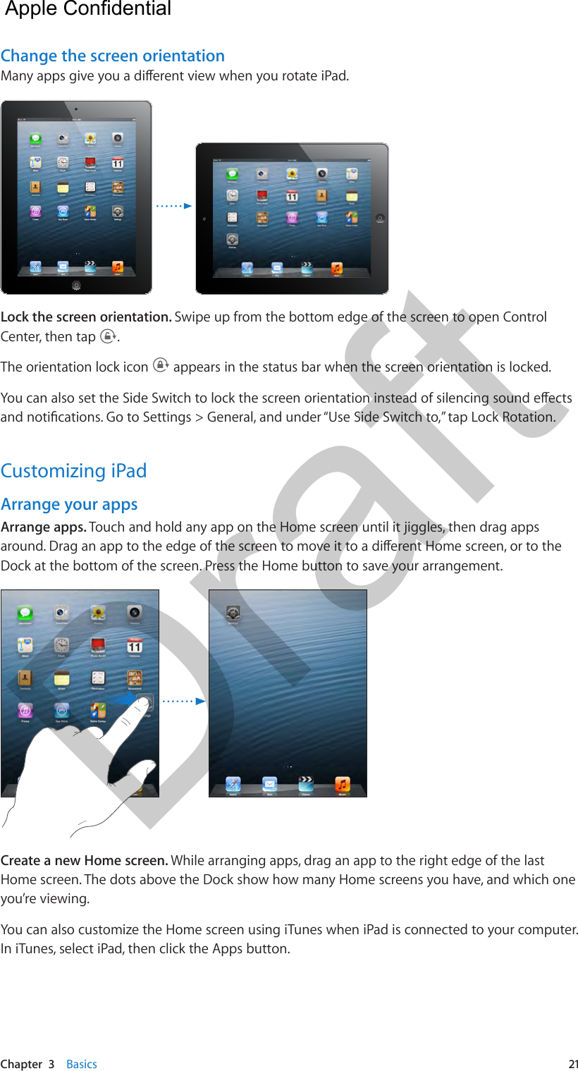 Chapter  3    Basics  21Change the screen orientationMany apps give you a dierent view when you rotate iPad. Lock the screen orientation. Swipe up from the bottom edge of the screen to open Control Center, then tap  .The orientation lock icon   appears in the status bar when the screen orientation is locked.You can also set the Side Switch to lock the screen orientation instead of silencing sound eects and notications. Go to Settings &gt; General, and under “Use Side Switch to,” tap Lock Rotation.Customizing iPadArrange your appsArrange apps. Touch and hold any app on the Home screen until it jiggles, then drag apps around. Drag an app to the edge of the screen to move it to a dierent Home screen, or to the Dock at the bottom of the screen. Press the Home button to save your arrangement.Create a new Home screen. While arranging apps, drag an app to the right edge of the last Home screen. The dots above the Dock show how many Home screens you have, and which one you’re viewing.You can also customize the Home screen using iTunes when iPad is connected to your computer. In iTunes, select iPad, then click the Apps button.  Apple Confidential Draft