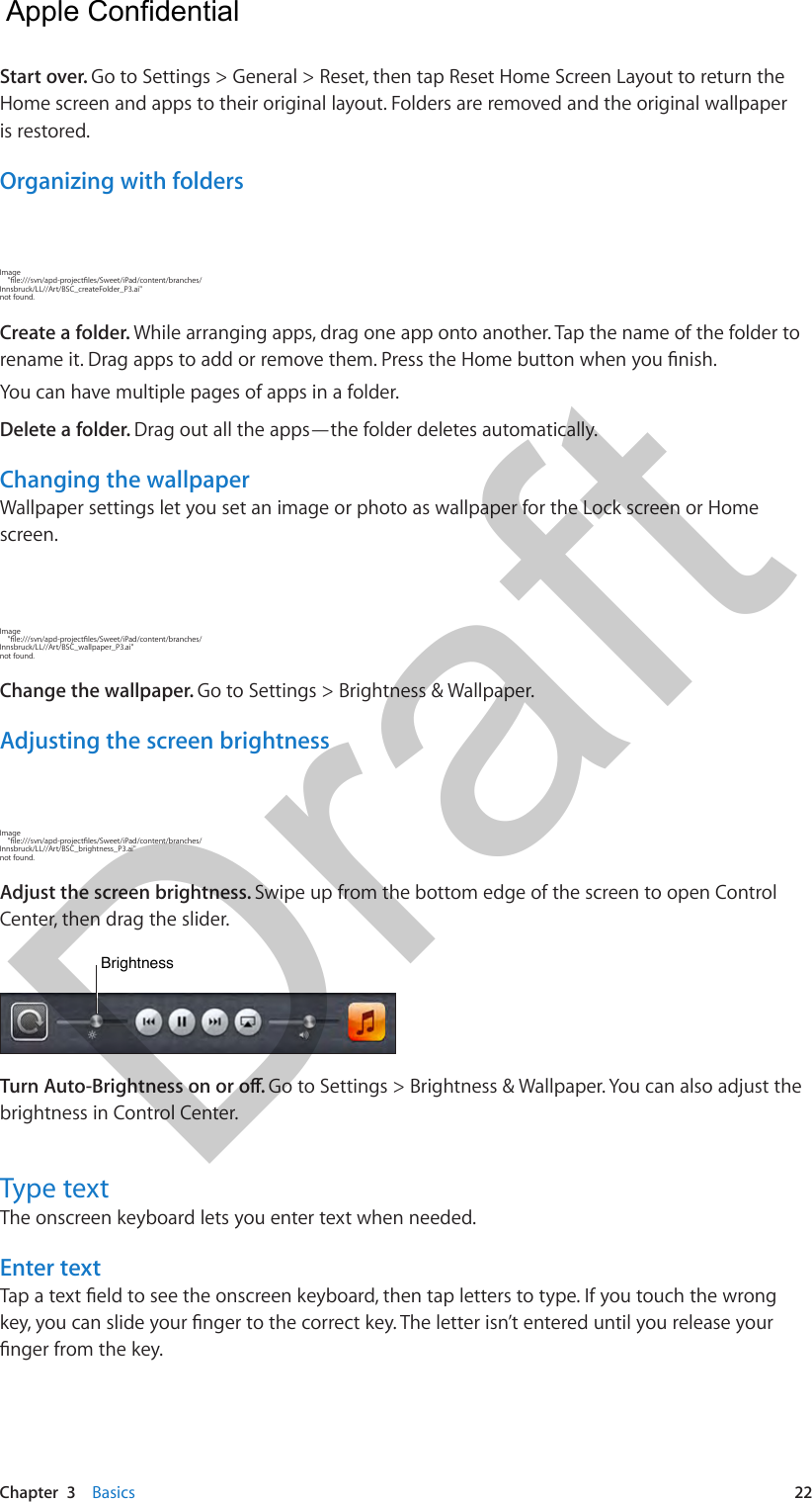Chapter  3    Basics  22Start over. Go to Settings &gt; General &gt; Reset, then tap Reset Home Screen Layout to return the Home screen and apps to their original layout. Folders are removed and the original wallpaper is restored.Organizing with foldersImage     &quot;le:///svn/apd-projectles/Sweet/iPad/content/branches/Innsbruck/LL//Art/BSC_createFolder_P3.ai&quot; not found.Create a folder. While arranging apps, drag one app onto another. Tap the name of the folder to rename it. Drag apps to add or remove them. Press the Home button when you nish.You can have multiple pages of apps in a folder.Delete a folder. Drag out all the apps—the folder deletes automatically.Changing the wallpaperWallpaper settings let you set an image or photo as wallpaper for the Lock screen or Home screen. Image     &quot;le:///svn/apd-projectles/Sweet/iPad/content/branches/Innsbruck/LL//Art/BSC_wallpaper_P3.ai&quot; not found.Change the wallpaper. Go to Settings &gt; Brightness &amp; Wallpaper.Adjusting the screen brightnessImage     &quot;le:///svn/apd-projectles/Sweet/iPad/content/branches/Innsbruck/LL//Art/BSC_brightness_P3.ai&quot; not found.Adjust the screen brightness. Swipe up from the bottom edge of the screen to open Control Center, then drag the slider.BrightnessBrightnessTurn Auto-Brightness on or o. Go to Settings &gt; Brightness &amp; Wallpaper. You can also adjust the brightness in Control Center.Type textThe onscreen keyboard lets you enter text when needed.Enter textTap a text eld to see the onscreen keyboard, then tap letters to type. If you touch the wrong key, you can slide your nger to the correct key. The letter isn’t entered until you release your nger from the key.  Apple Confidential Draft