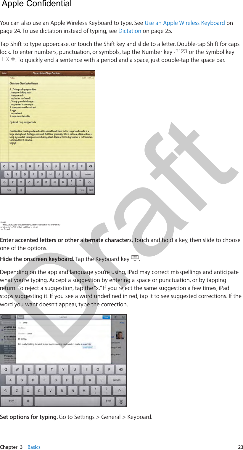 Chapter  3    Basics  23You can also use an Apple Wireless Keyboard to type. See Use an Apple Wireless Keyboard on page 24. To use dictation instead of typing, see Dictation on page 25.Tap Shift to type uppercase, or touch the Shift key and slide to a letter. Double-tap Shift for caps lock. To enter numbers, punctuation, or symbols, tap the Number key   or the Symbol key . To quickly end a sentence with a period and a space, just double-tap the space bar.Image     &quot;le:///svn/apd-projectles/Sweet/iPad/content/branches/Innsbruck/LL//Art/BSC_altChars_p3.ai&quot; not found.Enter accented letters or other alternate characters. Touch and hold a key, then slide to choose one of the options.Hide the onscreen keyboard. Tap the Keyboard key  .Depending on the app and language you’re using, iPad may correct misspellings and anticipate what you’re typing. Accept a suggestion by entering a space or punctuation, or by tapping return. To reject a suggestion, tap the “x.” If you reject the same suggestion a few times, iPad stops suggesting it. If you see a word underlined in red, tap it to see suggested corrections. If the word you want doesn’t appear, type the correction.Set options for typing. Go to Settings &gt; General &gt; Keyboard.  Apple Confidential Draft