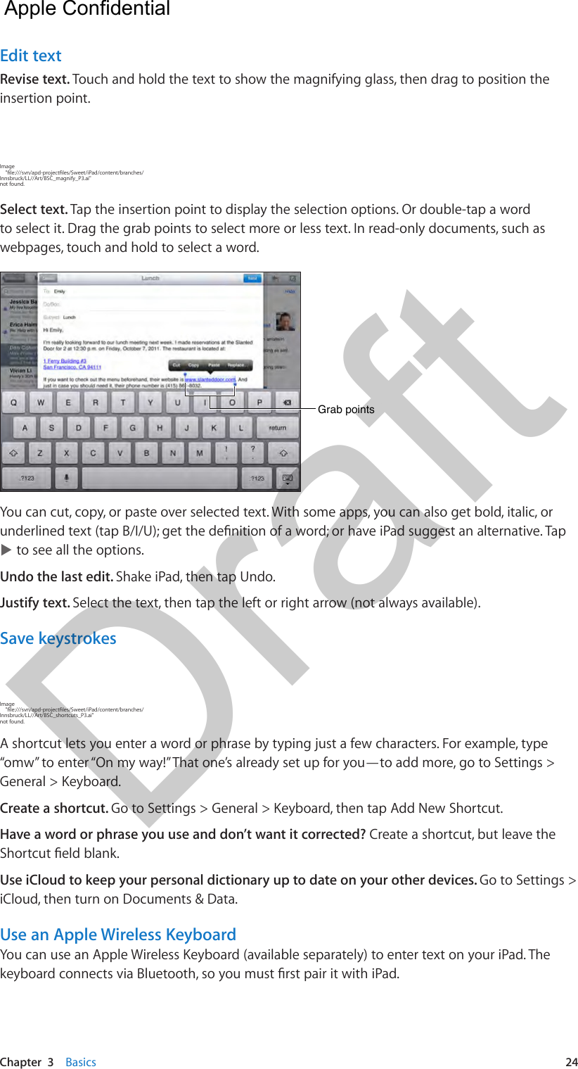 Chapter  3    Basics  24Edit textRevise text. Touch and hold the text to show the magnifying glass, then drag to position the insertion point.Image     &quot;le:///svn/apd-projectles/Sweet/iPad/content/branches/Innsbruck/LL//Art/BSC_magnify_P3.ai&quot; not found.Select text. Tap the insertion point to display the selection options. Or double-tap a word to select it. Drag the grab points to select more or less text. In read-only documents, such as webpages, touch and hold to select a word.Grab pointsGrab pointsYou can cut, copy, or paste over selected text. With some apps, you can also get bold, italic, or underlined text (tap B/I/U); get the denition of a word; or have iPad suggest an alternative. Tap  to see all the options.Undo the last edit. Shake iPad, then tap Undo.Justify text. Select the text, then tap the left or right arrow (not always available).Save keystrokesImage     &quot;le:///svn/apd-projectles/Sweet/iPad/content/branches/Innsbruck/LL//Art/BSC_shortcuts_P3.ai&quot; not found.A shortcut lets you enter a word or phrase by typing just a few characters. For example, type “omw” to enter “On my way!” That one’s already set up for you—to add more, go to Settings &gt; General &gt; Keyboard.Create a shortcut. Go to Settings &gt; General &gt; Keyboard, then tap Add New Shortcut.Have a word or phrase you use and don’t want it corrected? Create a shortcut, but leave the Shortcut eld blank.Use iCloud to keep your personal dictionary up to date on your other devices. Go to Settings &gt; iCloud, then turn on Documents &amp; Data.Use an Apple Wireless KeyboardYou can use an Apple Wireless Keyboard (available separately) to enter text on your iPad. The keyboard connects via Bluetooth, so you must rst pair it with iPad.   Apple Confidential Draft