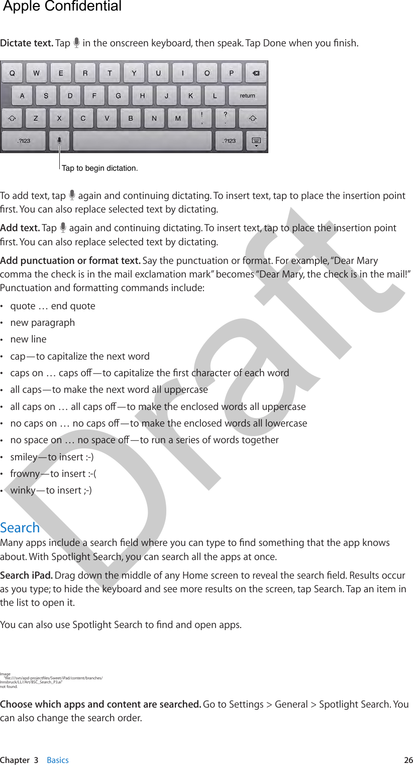 Chapter  3    Basics  26Dictate text. Tap   in the onscreen keyboard, then speak. Tap Done when you nish.Tap to begin dictation.Tap to begin dictation.To add text, tap   again and continuing dictating. To insert text, tap to place the insertion point rst. You can also replace selected text by dictating. Add text. Tap   again and continuing dictating. To insert text, tap to place the insertion point rst. You can also replace selected text by dictating.Add punctuation or format text. Say the punctuation or format. For example, “Dear Mary comma the check is in the mail exclamation mark” becomes “Dear Mary, the check is in the mail!” Punctuation and formatting commands include: •quote … end quote •new paragraph •new line •cap—to capitalize the next word •caps on … caps o—to capitalize the rst character of each word •all caps—to make the next word all uppercase •all caps on … all caps o—to make the enclosed words all uppercase •no caps on … no caps o—to make the enclosed words all lowercase •no space on … no space o—to run a series of words together •smiley—to insert :-) •frowny—to insert :-( •winky—to insert ;-)SearchMany apps include a search eld where you can type to nd something that the app knows about. With Spotlight Search, you can search all the apps at once. Search iPad. Drag down the middle of any Home screen to reveal the search eld. Results occur as you type; to hide the keyboard and see more results on the screen, tap Search. Tap an item in the list to open it.You can also use Spotlight Search to nd and open apps.Image     &quot;le:///svn/apd-projectles/Sweet/iPad/content/branches/Innsbruck/LL//Art/BSC_Search_P3.ai&quot; not found.Choose which apps and content are searched. Go to Settings &gt; General &gt; Spotlight Search. You can also change the search order.  Apple Confidential Draft