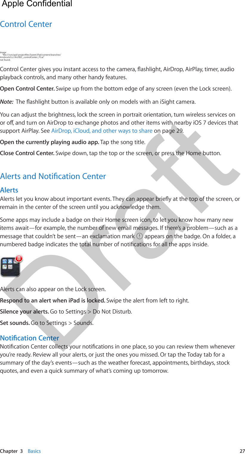 Chapter  3    Basics  27Control CenterImage     &quot;le:///svn/apd-projectles/Sweet/iPad/content/branches/Innsbruck/LL//Art/BSC_controlCenter_P3.ai&quot; not found.Control Center gives you instant access to the camera, ashlight, AirDrop, AirPlay, timer, audio playback controls, and many other handy features. Open Control Center. Swipe up from the bottom edge of any screen (even the Lock screen).Note:  The ashlight button is available only on models with an iSight camera.You can adjust the brightness, lock the screen in portrait orientation, turn wireless services on or o, and turn on AirDrop to exchange photos and other items with nearby iOS 7 devices that support AirPlay. See AirDrop, iCloud, and other ways to share on page 29.Open the currently playing audio app. Tap the song title.Close Control Center. Swipe down, tap the top or the screen, or press the Home button.Alerts and Notication CenterAlertsAlerts let you know about important events. They can appear briey at the top of the screen, or remain in the center of the screen until you acknowledge them.Some apps may include a badge on their Home screen icon, to let you know how many new items await—for example, the number of new email messages. If there’s a problem—such as a message that couldn’t be sent—an exclamation mark   appears on the badge. On a folder, a numbered badge indicates the total number of notications for all the apps inside.Alerts can also appear on the Lock screen. Respond to an alert when iPad is locked. Swipe the alert from left to right.Silence your alerts. Go to Settings &gt; Do Not Disturb. Set sounds. Go to Settings &gt; Sounds.Notication CenterNotication Center collects your notications in one place, so you can review them whenever you’re ready. Review all your alerts, or just the ones you missed. Or tap the Today tab for a summary of the day’s events—such as the weather forecast, appointments, birthdays, stock quotes, and even a quick summary of what’s coming up tomorrow.   Apple Confidential Draft