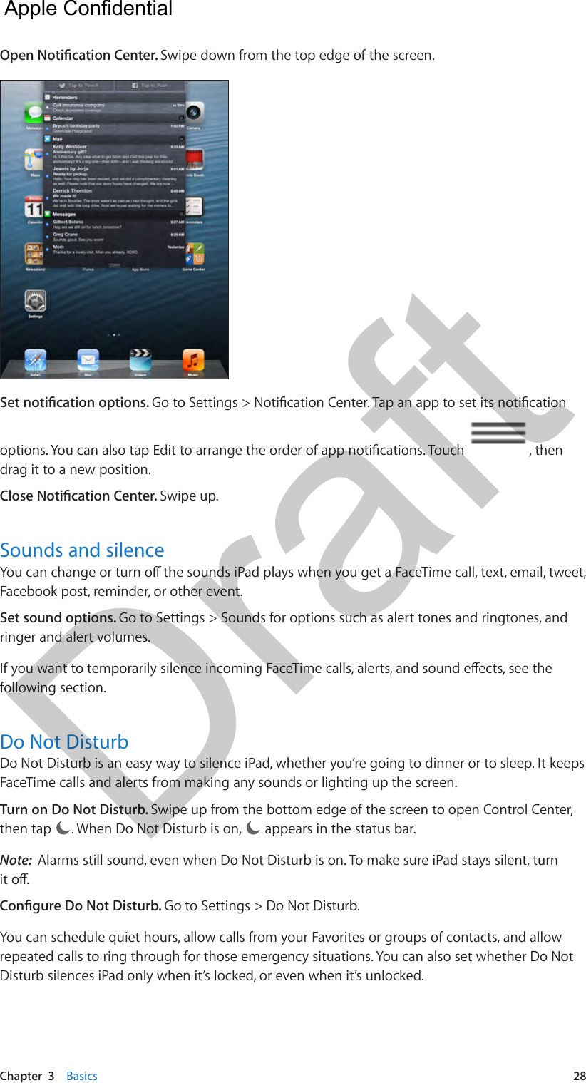 Chapter  3    Basics  28Open Notication Center. Swipe down from the top edge of the screen.Set notication options. Go to Settings &gt; Notication Center. Tap an app to set its notication options. You can also tap Edit to arrange the order of app notications. Touch  , then drag it to a new position.Close Notication Center. Swipe up. Sounds and silenceYou can change or turn o the sounds iPad plays when you get a FaceTime call, text, email, tweet, Facebook post, reminder, or other event. Set sound options. Go to Settings &gt; Sounds for options such as alert tones and ringtones, and ringer and alert volumes.If you want to temporarily silence incoming FaceTime calls, alerts, and sound eects, see the following section.Do Not DisturbDo Not Disturb is an easy way to silence iPad, whether you’re going to dinner or to sleep. It keeps FaceTime calls and alerts from making any sounds or lighting up the screen. Turn on Do Not Disturb. Swipe up from the bottom edge of the screen to open Control Center, then tap  . When Do Not Disturb is on,   appears in the status bar.Note:  Alarms still sound, even when Do Not Disturb is on. To make sure iPad stays silent, turn it o.Congure Do Not Disturb. Go to Settings &gt; Do Not Disturb.You can schedule quiet hours, allow calls from your Favorites or groups of contacts, and allow repeated calls to ring through for those emergency situations. You can also set whether Do Not Disturb silences iPad only when it’s locked, or even when it’s unlocked.  Apple Confidential Draft
