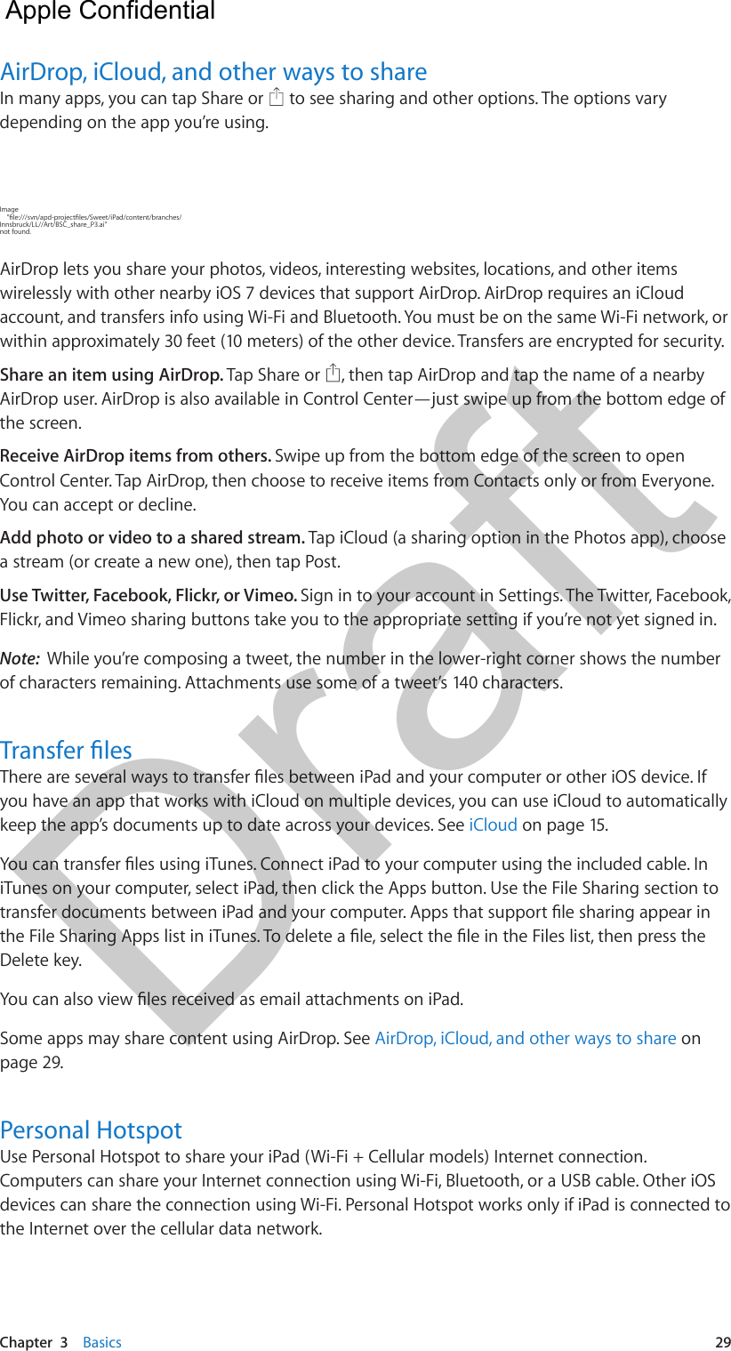 Chapter  3    Basics  29AirDrop, iCloud, and other ways to shareIn many apps, you can tap Share or   to see sharing and other options. The options vary depending on the app you’re using.Image     &quot;le:///svn/apd-projectles/Sweet/iPad/content/branches/Innsbruck/LL//Art/BSC_share_P3.ai&quot; not found.AirDrop lets you share your photos, videos, interesting websites, locations, and other items wirelessly with other nearby iOS 7 devices that support AirDrop. AirDrop requires an iCloud account, and transfers info using Wi-Fi and Bluetooth. You must be on the same Wi-Fi network, or within approximately 30 feet (10 meters) of the other device. Transfers are encrypted for security.Share an item using AirDrop. Tap Share or  , then tap AirDrop and tap the name of a nearby AirDrop user. AirDrop is also available in Control Center—just swipe up from the bottom edge of the screen.Receive AirDrop items from others. Swipe up from the bottom edge of the screen to open Control Center. Tap AirDrop, then choose to receive items from Contacts only or from Everyone. You can accept or decline.Add photo or video to a shared stream. Tap iCloud (a sharing option in the Photos app), choose a stream (or create a new one), then tap Post.Use Twitter, Facebook, Flickr, or Vimeo. Sign in to your account in Settings. The Twitter, Facebook, Flickr, and Vimeo sharing buttons take you to the appropriate setting if you’re not yet signed in.Note:  While you’re composing a tweet, the number in the lower-right corner shows the number of characters remaining. Attachments use some of a tweet’s 140 characters.Transfer lesThere are several ways to transfer les between iPad and your computer or other iOS device. If you have an app that works with iCloud on multiple devices, you can use iCloud to automatically keep the app’s documents up to date across your devices. See iCloud on page 15.You can transfer les using iTunes. Connect iPad to your computer using the included cable. In iTunes on your computer, select iPad, then click the Apps button. Use the File Sharing section to transfer documents between iPad and your computer. Apps that support le sharing appear in the File Sharing Apps list in iTunes. To delete a le, select the le in the Files list, then press the Delete key.You can also view les received as email attachments on iPad.Some apps may share content using AirDrop. See AirDrop, iCloud, and other ways to share on page 29.Personal HotspotUse Personal Hotspot to share your iPad (Wi-Fi + Cellular models) Internet connection. Computers can share your Internet connection using Wi-Fi, Bluetooth, or a USB cable. Other iOS devices can share the connection using Wi-Fi. Personal Hotspot works only if iPad is connected to the Internet over the cellular data network.  Apple Confidential Draft