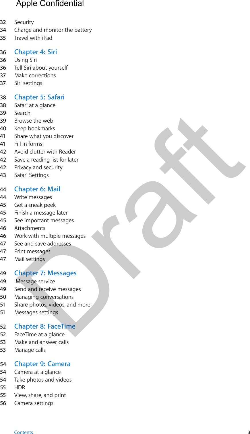 32  Security34  Charge and monitor the battery35  Travel with iPad36  Chapter 4:  Siri36  Using Siri36  Tell Siri about yourself37  Make corrections37  Siri settings38  Chapter 5:  Safari38  Safari at a glance39  Search39  Browse the web40  Keep bookmarks41  Share what you discover41  Fill in forms42  Avoid clutter with Reader42  Save a reading list for later42  Privacy and security43  Safari Settings44  Chapter 6:  Mail44  Write messages45  Get a sneak peek45  Finish a message later45  See important messages46  Attachments46  Work with multiple messages47  See and save addresses47  Print messages47  Mail settings49  Chapter 7:  Messages49  iMessage service49  Send and receive messages50  Managing conversations51  Share photos, videos, and more51  Messages settings52  Chapter 8:  FaceTime52  FaceTime at a glance53  Make and answer calls53  Manage calls54  Chapter 9:  Camera54  Camera at a glance54  Take photos and videos55  HDR55  View, share, and print56  Camera settingsContents 3Apple Confidential Draft