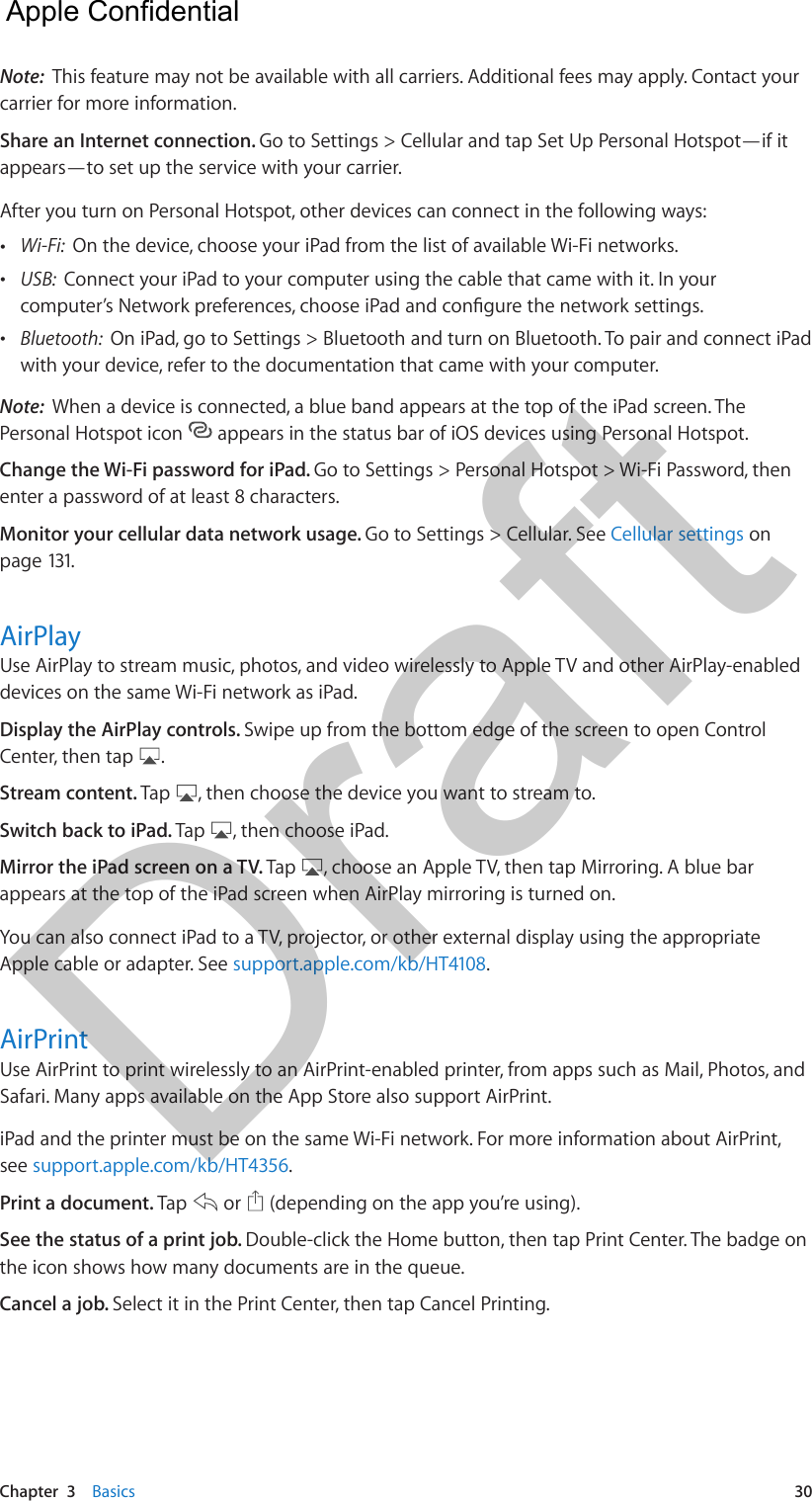 Chapter  3    Basics  30Note:  This feature may not be available with all carriers. Additional fees may apply. Contact your carrier for more information.Share an Internet connection. Go to Settings &gt; Cellular and tap Set Up Personal Hotspot—if it appears—to set up the service with your carrier.After you turn on Personal Hotspot, other devices can connect in the following ways: •Wi-Fi:  On the device, choose your iPad from the list of available Wi-Fi networks. •USB:  Connect your iPad to your computer using the cable that came with it. In yourcomputer’s Network preferences, choose iPad and congure the network settings. •Bluetooth:  On iPad, go to Settings &gt; Bluetooth and turn on Bluetooth. To pair and connect iPadwith your device, refer to the documentation that came with your computer.Note:  When a device is connected, a blue band appears at the top of the iPad screen. The Personal Hotspot icon   appears in the status bar of iOS devices using Personal Hotspot.Change the Wi-Fi password for iPad. Go to Settings &gt; Personal Hotspot &gt; Wi-Fi Password, then enter a password of at least 8 characters. Monitor your cellular data network usage. Go to Settings &gt; Cellular. See Cellular settings on page 131.AirPlayUse AirPlay to stream music, photos, and video wirelessly to Apple TV and other AirPlay-enabled devices on the same Wi-Fi network as iPad. Display the AirPlay controls. Swipe up from the bottom edge of the screen to open Control Center, then tap  .Stream content. Tap  , then choose the device you want to stream to.Switch back to iPad. Tap  , then choose iPad.Mirror the iPad screen on a TV. Tap  , choose an Apple TV, then tap Mirroring. A blue bar appears at the top of the iPad screen when AirPlay mirroring is turned on. You can also connect iPad to a TV, projector, or other external display using the appropriate Apple cable or adapter. See support.apple.com/kb/HT4108.AirPrintUse AirPrint to print wirelessly to an AirPrint-enabled printer, from apps such as Mail, Photos, and Safari. Many apps available on the App Store also support AirPrint.iPad and the printer must be on the same Wi-Fi network. For more information about AirPrint, see support.apple.com/kb/HT4356.Print a document. Tap   or   (depending on the app you’re using). See the status of a print job. Double-click the Home button, then tap Print Center. The badge on the icon shows how many documents are in the queue.Cancel a job. Select it in the Print Center, then tap Cancel Printing.  Apple Confidential Draft