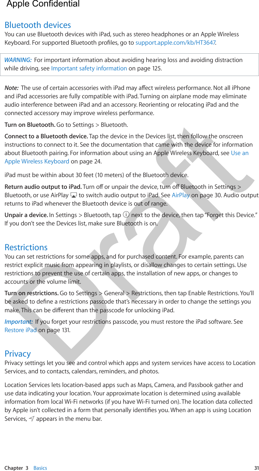 Chapter  3    Basics  31Bluetooth devicesYou can use Bluetooth devices with iPad, such as stereo headphones or an Apple Wireless Keyboard. For supported Bluetooth proles, go to support.apple.com/kb/HT3647.WARNING:  For important information about avoiding hearing loss and avoiding distraction while driving, see Important safety information on page 125.Note:  The use of certain accessories with iPad may aect wireless performance. Not all iPhone and iPad accessories are fully compatible with iPad. Turning on airplane mode may eliminate audio interference between iPad and an accessory. Reorienting or relocating iPad and the connected accessory may improve wireless performance.Turn on Bluetooth. Go to Settings &gt; Bluetooth.Connect to a Bluetooth device. Tap the device in the Devices list, then follow the onscreen instructions to connect to it. See the documentation that came with the device for information about Bluetooth pairing. For information about using an Apple Wireless Keyboard, see Use an Apple Wireless Keyboard on page 24.iPad must be within about 30 feet (10 meters) of the Bluetooth device.Return audio output to iPad. Turn o or unpair the device, turn o Bluetooth in Settings &gt; Bluetooth, or use AirPlay   to switch audio output to iPad. See AirPlay on page 30. Audio output returns to iPad whenever the Bluetooth device is out of range.Unpair a device. In Settings &gt; Bluetooth, tap   next to the device, then tap “Forget this Device.” If you don’t see the Devices list, make sure Bluetooth is on.RestrictionsYou can set restrictions for some apps, and for purchased content. For example, parents can restrict explicit music from appearing in playlists, or disallow changes to certain settings. Use restrictions to prevent the use of certain apps, the installation of new apps, or changes to accounts or the volume limit.Turn on restrictions. Go to Settings &gt; General &gt; Restrictions, then tap Enable Restrictions. You’ll be asked to dene a restrictions passcode that’s necessary in order to change the settings you make. This can be dierent than the passcode for unlocking iPad.Important:  If you forget your restrictions passcode, you must restore the iPad software. See Restore iPad on page 131.PrivacyPrivacy settings let you see and control which apps and system services have access to Location Services, and to contacts, calendars, reminders, and photos.Location Services lets location-based apps such as Maps, Camera, and Passbook gather and use data indicating your location. Your approximate location is determined using available information from local Wi-Fi networks (if you have Wi-Fi turned on). The location data collected by Apple isn’t collected in a form that personally identies you. When an app is using Location Services,   appears in the menu bar.  Apple Confidential Draft