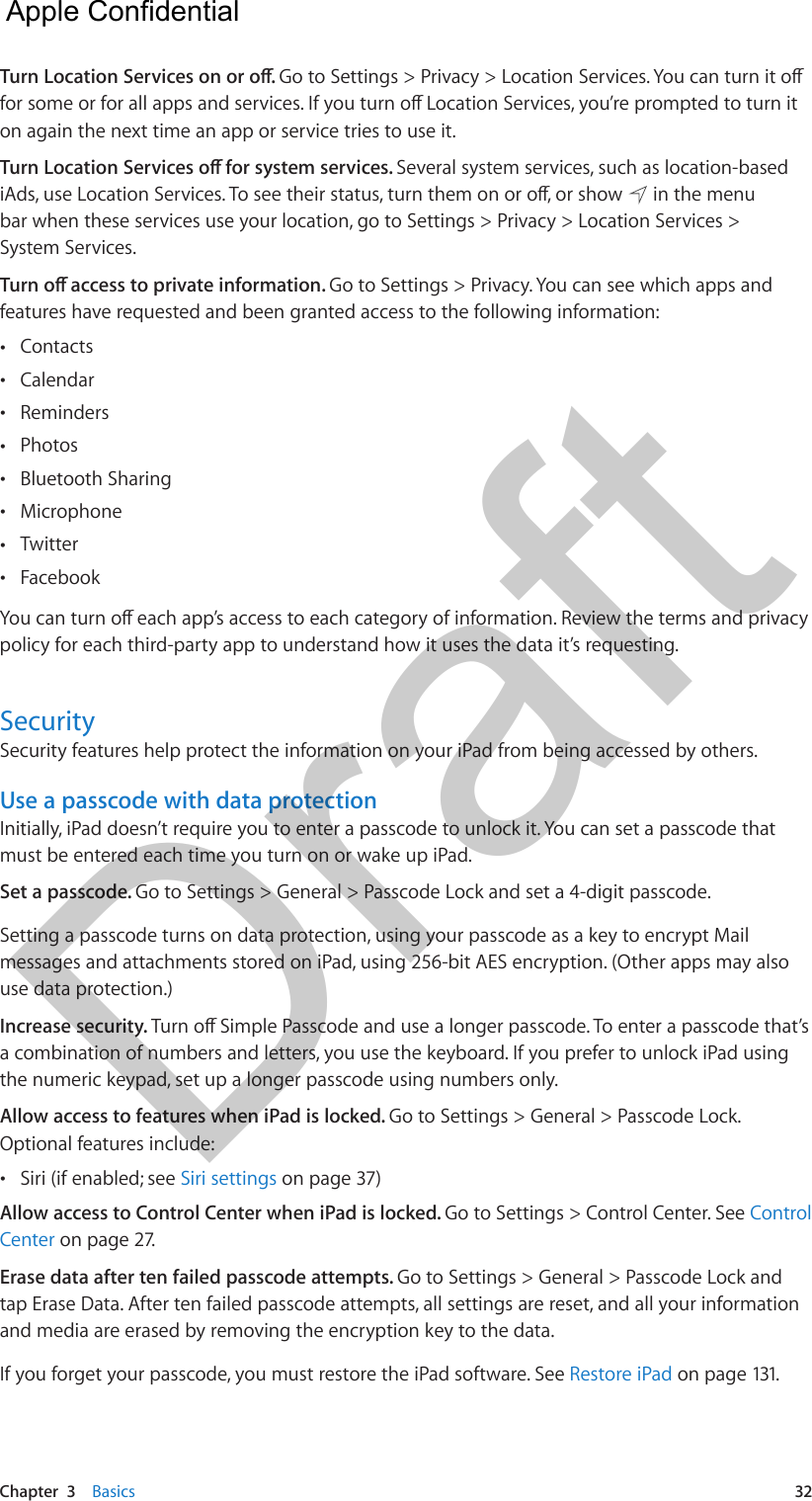 Chapter  3    Basics  32Turn Location Services on or o. Go to Settings &gt; Privacy &gt; Location Services. You can turn it o for some or for all apps and services. If you turn o Location Services, you’re prompted to turn it on again the next time an app or service tries to use it.Turn Location Services o for system services. Several system services, such as location-based iAds, use Location Services. To see their status, turn them on or o, or show   in the menu bar when these services use your location, go to Settings &gt; Privacy &gt; Location Services &gt; System Services.Turn o access to private information. Go to Settings &gt; Privacy. You can see which apps and features have requested and been granted access to the following information: •Contacts •Calendar •Reminders •Photos •Bluetooth Sharing •Microphone •Twitter •FacebookYou can turn o each app’s access to each category of information. Review the terms and privacy policy for each third-party app to understand how it uses the data it’s requesting.SecuritySecurity features help protect the information on your iPad from being accessed by others.Use a passcode with data protectionInitially, iPad doesn’t require you to enter a passcode to unlock it. You can set a passcode that must be entered each time you turn on or wake up iPad.Set a passcode. Go to Settings &gt; General &gt; Passcode Lock and set a 4-digit passcode. Setting a passcode turns on data protection, using your passcode as a key to encrypt Mail messages and attachments stored on iPad, using 256-bit AES encryption. (Other apps may also use data protection.)Increase security. Turn o Simple Passcode and use a longer passcode. To enter a passcode that’s a combination of numbers and letters, you use the keyboard. If you prefer to unlock iPad using the numeric keypad, set up a longer passcode using numbers only.Allow access to features when iPad is locked. Go to Settings &gt; General &gt; Passcode Lock. Optional features include: •Siri (if enabled; see Siri settings on page 37)Allow access to Control Center when iPad is locked. Go to Settings &gt; Control Center. See Control Center on page 27.Erase data after ten failed passcode attempts. Go to Settings &gt; General &gt; Passcode Lock and tap Erase Data. After ten failed passcode attempts, all settings are reset, and all your information and media are erased by removing the encryption key to the data.If you forget your passcode, you must restore the iPad software. See Restore iPad on page 131.  Apple Confidential Draft