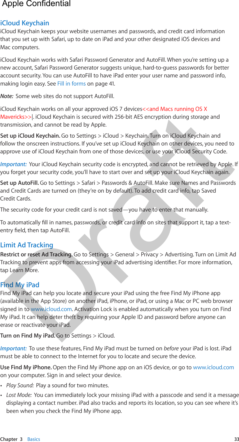 Chapter  3    Basics  33iCloud KeychainiCloud Keychain keeps your website usernames and passwords, and credit card information that you set up with Safari, up to date on iPad and your other designated iOS devices and Mac computers.iCloud Keychain works with Safari Password Generator and AutoFill. When you’re setting up a new account, Safari Password Generator suggests unique, hard-to-guess passwords for better account security. You can use AutoFill to have iPad enter your user name and password info, making login easy. See Fill in forms on page 41.Note:  Some web sites do not support AutoFill.iCloud Keychain works on all your approved iOS 7 devices&lt;&lt;and Macs running OS X Mavericks&gt;&gt;|. iCloud Keychain is secured with 256-bit AES encryption during storage and transmission, and cannot be read by Apple.Set up iCloud Keychain. Go to Settings &gt; iCloud &gt; Keychain. Turn on iCloud Keychain and follow the onscreen instructions. If you’ve set up iCloud Keychain on other devices, you need to approve use of iCloud Keychain from one of those devices, or use your iCloud Security Code.Important:  Your iCloud Keychain security code is encrypted, and cannot be retrieved by Apple. If you forget your security code, you’ll have to start over and set up your iCloud Keychain again.Set up AutoFill. Go to Settings &gt; Safari &gt; Passwords &amp; AutoFill. Make sure Names and Passwords and Credit Cards are turned on (they’re on by default). To add credit card info, tap Saved Credit Cards.The security code for your credit card is not saved—you have to enter that manually.To automatically ll in names, passwords, or credit card info on sites that support it, tap a text-entry eld, then tap AutoFill. Limit Ad TrackingRestrict or reset Ad Tracking. Go to Settings &gt; General &gt; Privacy &gt; Advertising. Turn on Limit Ad Tracking to prevent apps from accessing your iPad advertising identier. For more information, tap Learn More.Find My iPadFind My iPad can help you locate and secure your iPad using the free Find My iPhone app (available in the App Store) on another iPad, iPhone, or iPad, or using a Mac or PC web browser signed in to www.icloud.com. Activation Lock is enabled automatically when you turn on Find My iPad. It can help deter theft by requiring your Apple ID and password before anyone can erase or reactivate your iPad.Turn on Find My iPad. Go to Settings &gt; iCloud. Important:  To use these features, Find My iPad must be turned on before your iPad is lost. iPad must be able to connect to the Internet for you to locate and secure the device.Use Find My iPhone. Open the Find My iPhone app on an iOS device, or go to www.icloud.com on your computer. Sign in and select your device. •Play Sound:  Play a sound for two minutes. •Lost Mode:  You can immediately lock your missing iPad with a passcode and send it a messagedisplaying a contact number. iPad also tracks and reports its location, so you can see where it’sbeen when you check the Find My iPhone app.  Apple Confidential Draft