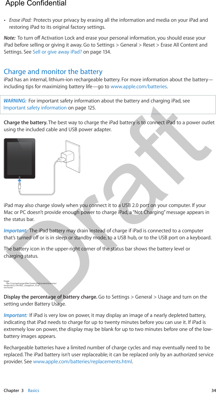 Chapter  3    Basics  34 •Erase iPad:  Protects your privacy by erasing all the information and media on your iPad andrestoring iPad to its original factory settings.Note:  To turn o Activation Lock and erase your personal information, you should erase your iPad before selling or giving it away. Go to Settings &gt; General &gt; Reset &gt; Erase All Content and Settings. See Sell or give away iPad? on page 134.Charge and monitor the batteryiPad has an internal, lithium-ion rechargeable battery. For more information about the battery—including tips for maximizing battery life—go to www.apple.com/batteries. WARNING:  For important safety information about the battery and charging iPad, see Important safety information on page 125. Charge the battery. The best way to charge the iPad battery is to connect iPad to a power outlet using the included cable and USB power adapter. iPad may also charge slowly when you connect it to a USB 2.0 port on your computer. If your Mac or PC doesn’t provide enough power to charge iPad, a “Not Charging” message appears in the status bar. Important:  The iPad battery may drain instead of charge if iPad is connected to a computer that’s turned o or is in sleep or standby mode, to a USB hub, or to the USB port on a keyboard.The battery icon in the upper-right corner of the status bar shows the battery level or charging status.Image     &quot;le:///svn/apd-projectles/Sweet/iPad/content/branches/Innsbruck/LL//Art/BSC_chargeIcon_P3.ai&quot; not found.Display the percentage of battery charge. Go to Settings &gt; General &gt; Usage and turn on the setting under Battery Usage.Important:  If iPad is very low on power, it may display an image of a nearly depleted battery, indicating that iPad needs to charge for up to twenty minutes before you can use it. If iPad is extremely low on power, the display may be blank for up to two minutes before one of the low-battery images appears.Rechargeable batteries have a limited number of charge cycles and may eventually need to be replaced. The iPad battery isn’t user replaceable; it can be replaced only by an authorized service provider. See www.apple.com/batteries/replacements.html.  Apple Confidential Draft