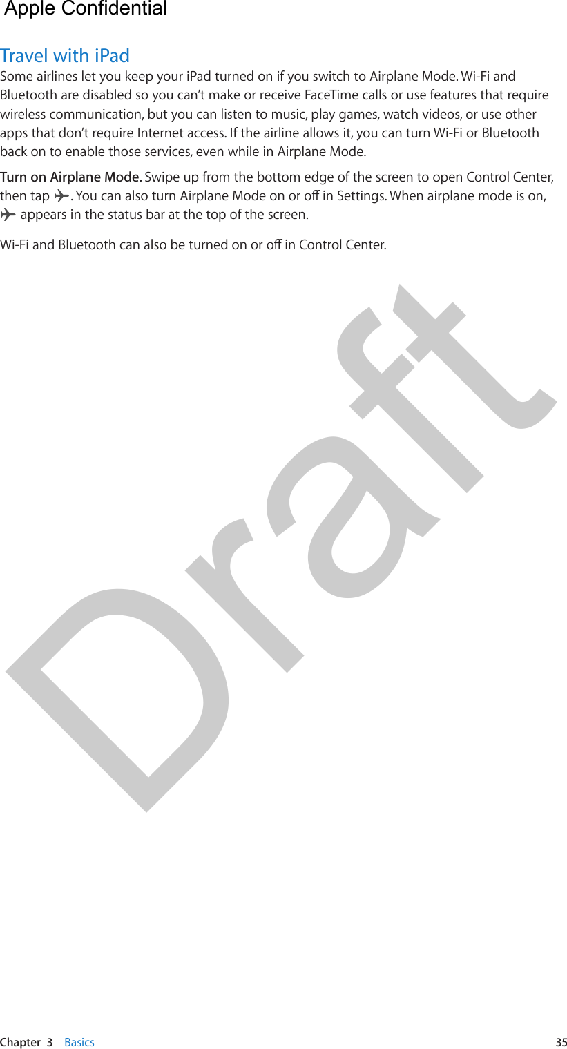 Chapter  3    Basics  35Travel with iPadSome airlines let you keep your iPad turned on if you switch to Airplane Mode. Wi-Fi and Bluetooth are disabled so you can’t make or receive FaceTime calls or use features that require wireless communication, but you can listen to music, play games, watch videos, or use other apps that don’t require Internet access. If the airline allows it, you can turn Wi-Fi or Bluetooth back on to enable those services, even while in Airplane Mode. Turn on Airplane Mode. Swipe up from the bottom edge of the screen to open Control Center, then tap  . You can also turn Airplane Mode on or o in Settings. When airplane mode is on,  appears in the status bar at the top of the screen. Wi-Fi and Bluetooth can also be turned on or o in Control Center.  Apple Confidential Draft