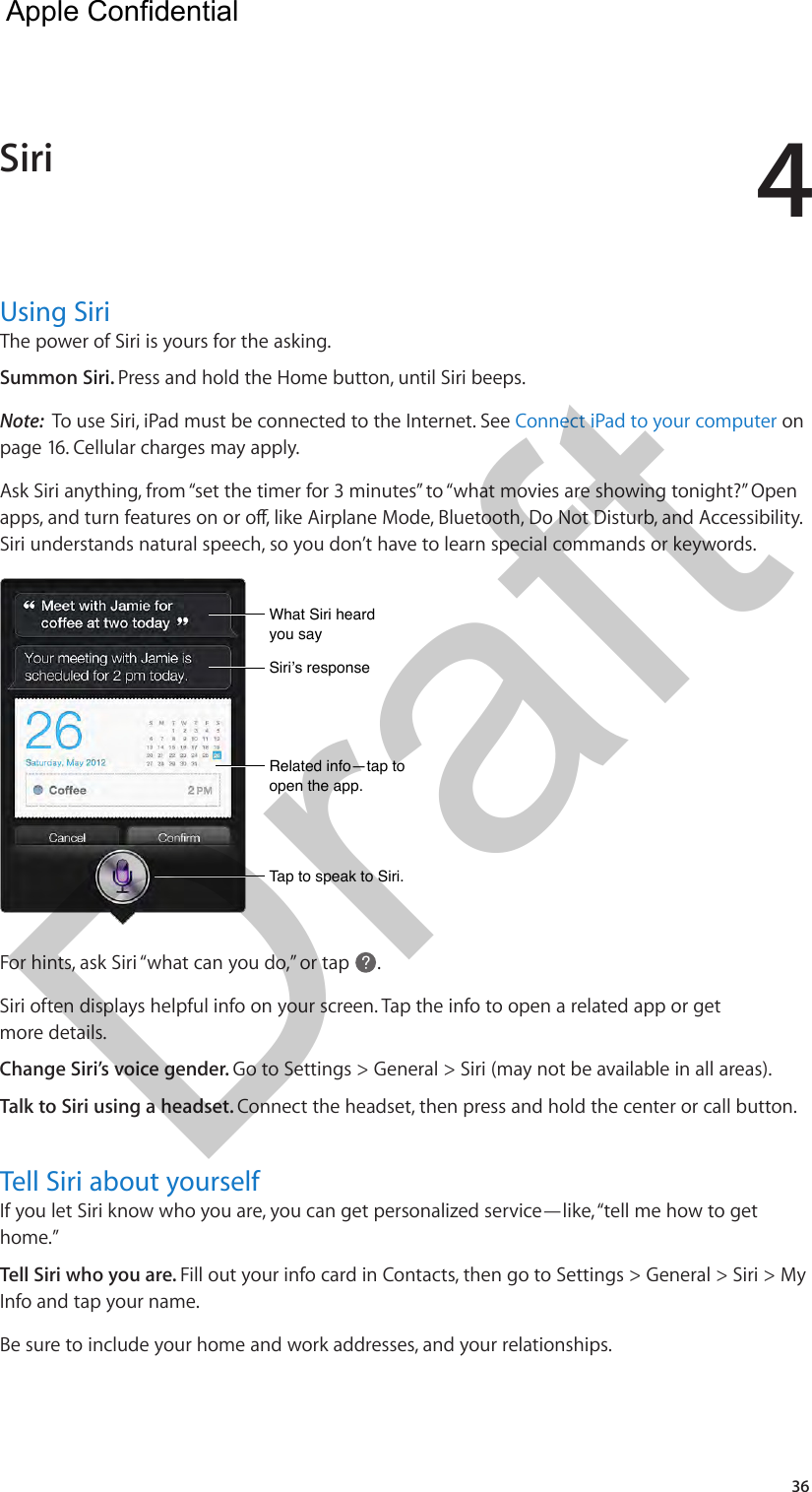 436Using SiriThe power of Siri is yours for the asking.Summon Siri. Press and hold the Home button, until Siri beeps.Note:  To use Siri, iPad must be connected to the Internet. See Connect iPad to your computer on page 16. Cellular charges may apply.Ask Siri anything, from “set the timer for 3 minutes” to “what movies are showing tonight?” Open apps, and turn features on or o, like Airplane Mode, Bluetooth, Do Not Disturb, and Accessibility. Siri understands natural speech, so you don’t have to learn special commands or keywords. Related info—tap to open the app.Related info—tap to open the app.What Siri heard you sayWhat Siri heard you saySiri’s responseSiri’s responseTap to speak to Siri.Tap to speak to Siri.For hints, ask Siri “what can you do,” or tap  .Siri often displays helpful info on your screen. Tap the info to open a related app or get more details.Change Siri’s voice gender. Go to Settings &gt; General &gt; Siri (may not be available in all areas). Talk to Siri using a headset. Connect the headset, then press and hold the center or call button.Tell Siri about yourselfIf you let Siri know who you are, you can get personalized service—like, “tell me how to get home.” Tell Siri who you are. Fill out your info card in Contacts, then go to Settings &gt; General &gt; Siri &gt; My Info and tap your name.Be sure to include your home and work addresses, and your relationships. Siri  Apple Confidential Draft