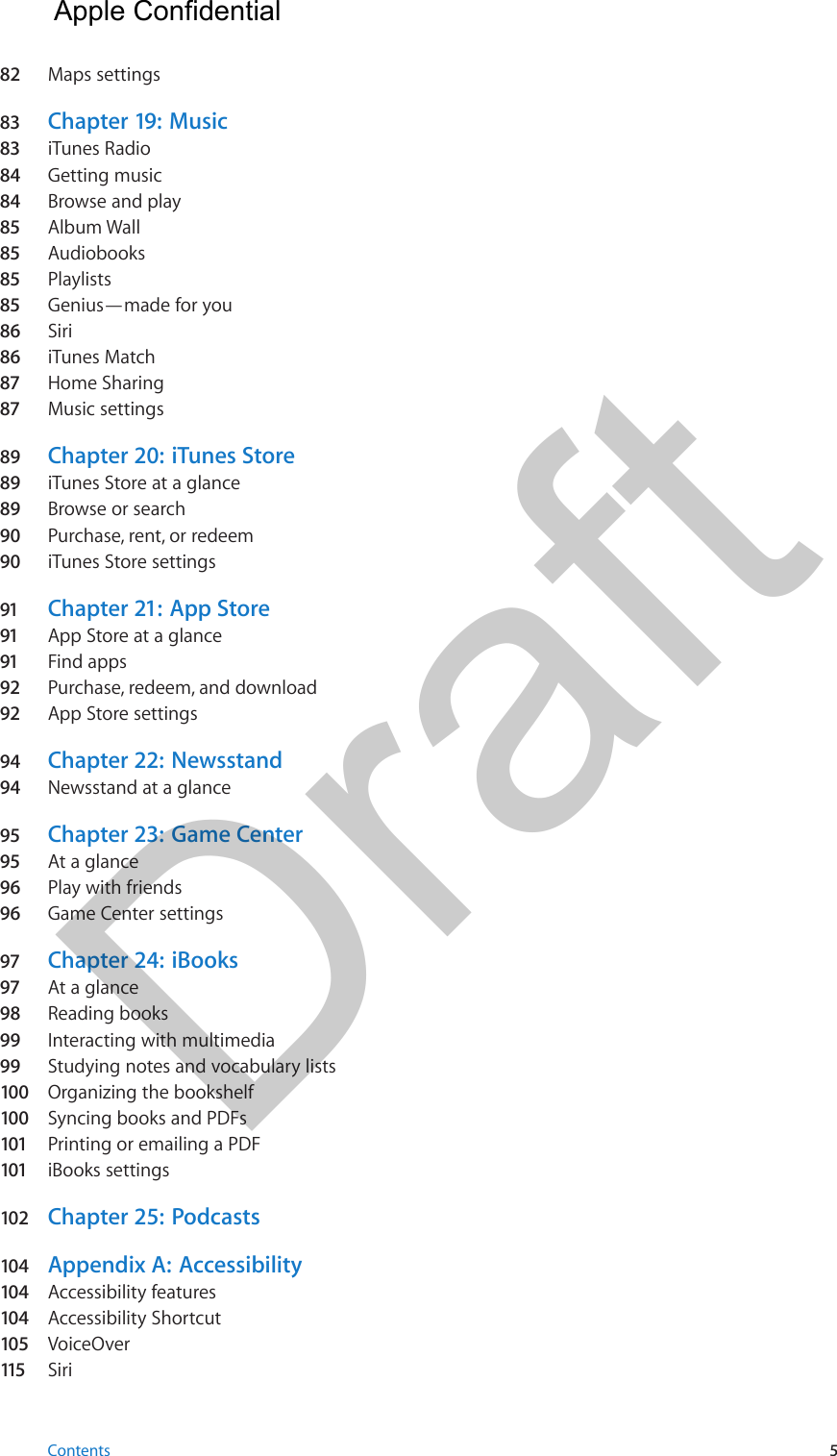 82  Maps settings83  Chapter 19:  Music83  iTunes Radio84  Getting music84  Browse and play85  Album Wall85  Audiobooks85  Playlists85  Genius—made for you86  Siri86  iTunes Match87  Home Sharing87  Music settings89  Chapter 20:  iTunes Store89  iTunes Store at a glance89  Browse or search90  Purchase, rent, or redeem90  iTunes Store settings91  Chapter 21:  App Store91  App Store at a glance91  Find apps92  Purchase, redeem, and download92  App Store settings94  Chapter 22:  Newsstand94  Newsstand at a glance95  Chapter 23:  Game Center95  At a glance96  Play with friends96  Game Center settings97  Chapter 24:  iBooks97  At a glance98  Reading books99  Interacting with multimedia99  Studying notes and vocabulary lists100  Organizing the bookshelf100  Syncing books and PDFs101  Printing or emailing a PDF101  iBooks settings102  Chapter 25:  Podcasts104  Appendix A:  Accessibility104  Accessibility features104  Accessibility Shortcut105  VoiceOver115   SiriContents 5  Apple Confidential Draft