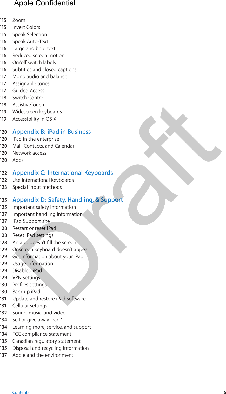 115   Zoom115   Invert Colors115   Speak Selection116   Speak Auto-Text116   Large and bold text116   Reduced screen motion116   On/o switch labels116   Subtitles and closed captions117   Mono audio and balance117   Assignable tones117   Guided Access118   Switch Control118   AssistiveTouch119   Widescreen keyboards119   Accessibility in OS X120  Appendix B:  iPad in Business120  iPad in the enterprise120  Mail, Contacts, and Calendar120  Network access120  Apps122   Appendix C:  International Keyboards122   Use international keyboards123   Special input methods125  Appendix D:  Safety, Handling, &amp; Support125  Important safety information127   Important handling information127   iPad Support site128  Restart or reset iPad128  Reset iPad settings128  An app doesn’t ll the screen129  Onscreen keyboard doesn’t appear129  Get information about your iPad129  Usage information129  Disabled iPad129  VPN settings130  Proles settings130  Back up iPad131   Update and restore iPad software131   Cellular settings132  Sound, music, and video134  Sell or give away iPad?134  Learning more, service, and support134  FCC compliance statement135  Canadian regulatory statement135  Disposal and recycling information137  Apple and the environmentContents 6  Apple Confidential Draft