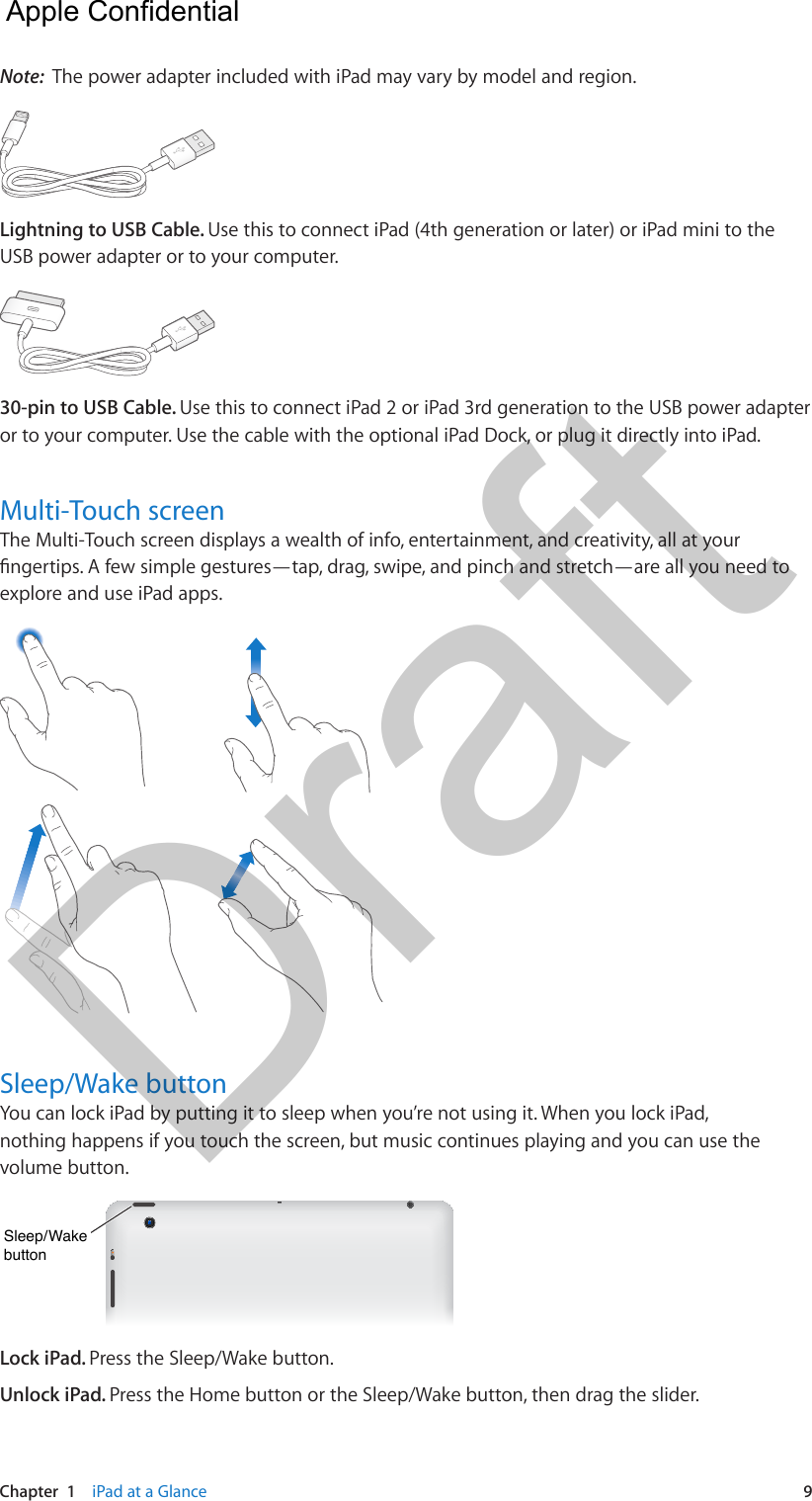 Chapter  1    iPad at a Glance  9Note:  The power adapter included with iPad may vary by model and region. Lightning to USB Cable. Use this to connect iPad (4th generation or later) or iPad mini to the USB power adapter or to your computer.30-pin to USB Cable. Use this to connect iPad 2 or iPad 3rd generation to the USB power adapter or to your computer. Use the cable with the optional iPad Dock, or plug it directly into iPad.Multi-Touch screenThe Multi-Touch screen displays a wealth of info, entertainment, and creativity, all at your ngertips. A few simple gestures—tap, drag, swipe, and pinch and stretch—are all you need to explore and use iPad apps.Sleep/Wake buttonYou can lock iPad by putting it to sleep when you’re not using it. When you lock iPad, nothing happens if you touch the screen, but music continues playing and you can use the volume button.Sleep/WakebuttonSleep/WakebuttonLock iPad. Press the Sleep/Wake button.Unlock iPad. Press the Home button or the Sleep/Wake button, then drag the slider.  Apple Confidential Draft