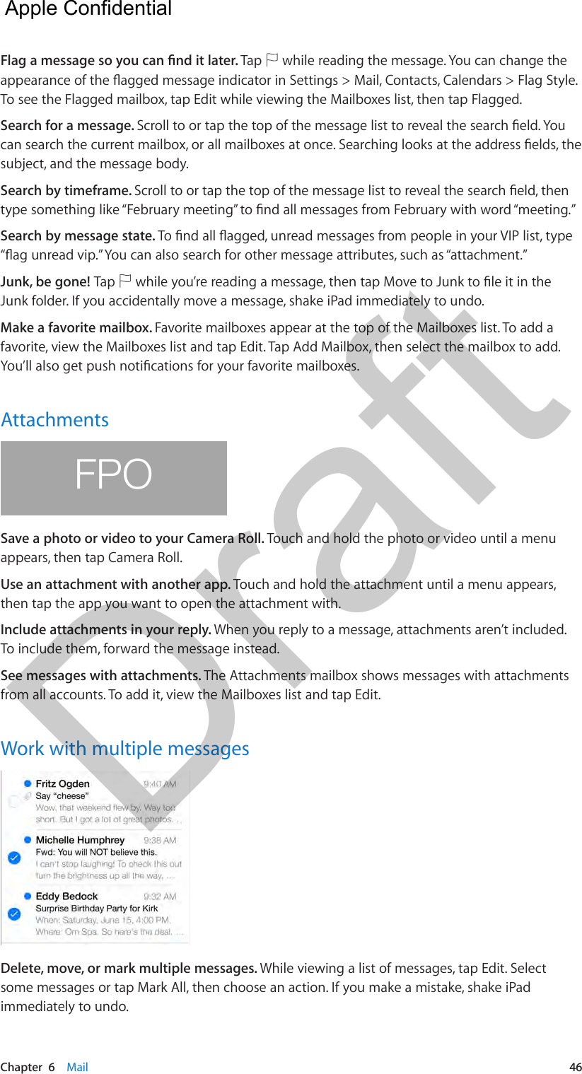 Chapter  6    Mail  46Flag a message so you can nd it later. Tap   while reading the message. You can change the appearance of the agged message indicator in Settings &gt; Mail, Contacts, Calendars &gt; Flag Style. To see the Flagged mailbox, tap Edit while viewing the Mailboxes list, then tap Flagged.Search for a message. Scroll to or tap the top of the message list to reveal the search eld. You can search the current mailbox, or all mailboxes at once. Searching looks at the address elds, the subject, and the message body. Search by timeframe. Scroll to or tap the top of the message list to reveal the search eld, then type something like “February meeting” to nd all messages from February with word “meeting.” Search by message state. To nd all agged, unread messages from people in your VIP list, type “ag unread vip.” You can also search for other message attributes, such as “attachment.”Junk, be gone! Tap   while you’re reading a message, then tap Move to Junk to le it in the Junk folder. If you accidentally move a message, shake iPad immediately to undo. Make a favorite mailbox. Favorite mailboxes appear at the top of the Mailboxes list. To add a favorite, view the Mailboxes list and tap Edit. Tap Add Mailbox, then select the mailbox to add. You’ll also get push notications for your favorite mailboxes.AttachmentsFPOSave a photo or video to your Camera Roll. Touch and hold the photo or video until a menu appears, then tap Camera Roll.Use an attachment with another app. Touch and hold the attachment until a menu appears, then tap the app you want to open the attachment with.Include attachments in your reply. When you reply to a message, attachments aren’t included. To include them, forward the message instead.See messages with attachments. The Attachments mailbox shows messages with attachments from all accounts. To add it, view the Mailboxes list and tap Edit.Work with multiple messagesDelete, move, or mark multiple messages. While viewing a list of messages, tap Edit. Select some messages or tap Mark All, then choose an action. If you make a mistake, shake iPad immediately to undo.  Apple Confidential Draft