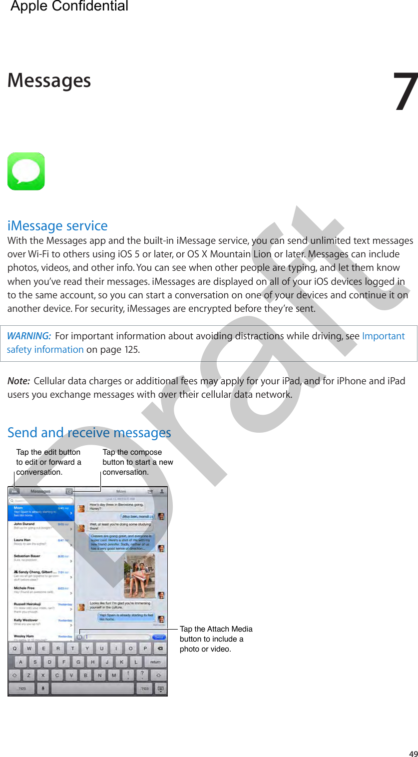 749iMessage serviceWith the Messages app and the built-in iMessage service, you can send unlimited text messages over Wi-Fi to others using iOS 5 or later, or OS X Mountain Lion or later. Messages can include photos, videos, and other info. You can see when other people are typing, and let them know when you’ve read their messages. iMessages are displayed on all of your iOS devices logged in to the same account, so you can start a conversation on one of your devices and continue it on another device. For security, iMessages are encrypted before they’re sent.WARNING:  For important information about avoiding distractions while driving, see Important safety information on page 125.Note:  Cellular data charges or additional fees may apply for your iPad, and for iPhone and iPad users you exchange messages with over their cellular data network.Send and receive messagesTap the edit button to edit or forward a conversation.Tap the edit button to edit or forward a conversation.Tap the compose button to start a new conversation.Tap the compose button to start a new conversation.Tap the Attach Media button to include a photo or video.Tap the Attach Media button to include a photo or video.Messages  Apple Confidential Draft