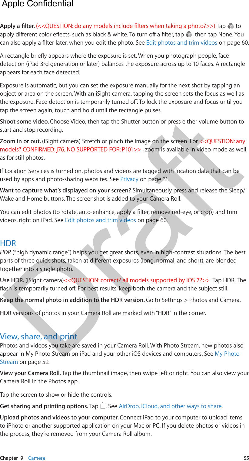 Chapter  9    Camera  55Apply a lter. (&lt;&lt;QUESTION: do any models include lters when taking a photo?&gt;&gt;) Tap   to apply dierent color eects, such as black &amp; white. To turn o a lter, tap  , then tap None. You can also apply a lter later, when you edit the photo. See Edit photos and trim videos on page 60.A rectangle briey appears where the exposure is set. When you photograph people, face detection (iPad 3rd generation or later) balances the exposure across up to 10 faces. A rectangle appears for each face detected.Exposure is automatic, but you can set the exposure manually for the next shot by tapping an object or area on the screen. With an iSight camera, tapping the screen sets the focus as well as the exposure. Face detection is temporarily turned o. To lock the exposure and focus until you tap the screen again, touch and hold until the rectangle pulses.Shoot some video. Choose Video, then tap the Shutter button or press either volume button to start and stop recording.Zoom in or out. (iSight camera) Stretch or pinch the image on the screen. For &lt;&lt;QUESTION: any models? CONFIRMED: j76, NO SUPPORTED FOR: P101&gt;&gt; , zoom is available in video mode as well as for still photos.If Location Services is turned on, photos and videos are tagged with location data that can be used by apps and photo-sharing websites. See Privacy on page 31.Want to capture what’s displayed on your screen? Simultaneously press and release the Sleep/Wake and Home buttons. The screenshot is added to your Camera Roll.You can edit photos (to rotate, auto-enhance, apply a lter, remove red-eye, or crop) and trim videos, right on iPad. See Edit photos and trim videos on page 60.HDRHDR (“high dynamic range”) helps you get great shots, even in high-contrast situations. The best parts of three quick shots, taken at dierent exposures (long, normal, and short), are blended together into a single photo.Use HDR. (iSight camera)&lt;&lt;QUESTION: correct? all models supported by iOS 7?&gt;&gt;  Tap HDR. The ash is temporarily turned o. For best results, keep both the camera and the subject still.Keep the normal photo in addition to the HDR version. Go to Settings &gt; Photos and Camera.HDR versions of photos in your Camera Roll are marked with “HDR” in the corner.View, share, and printPhotos and videos you take are saved in your Camera Roll. With Photo Stream, new photos also appear in My Photo Stream on iPad and your other iOS devices and computers. See My Photo Stream on page 59.View your Camera Roll. Tap the thumbnail image, then swipe left or right. You can also view your Camera Roll in the Photos app.Tap the screen to show or hide the controls.  Get sharing and printing options. Tap  . See AirDrop, iCloud, and other ways to share.Upload photos and videos to your computer. Connect iPad to your computer to upload items to iPhoto or another supported application on your Mac or PC. If you delete photos or videos in the process, they’re removed from your Camera Roll album.  Apple Confidential Draft