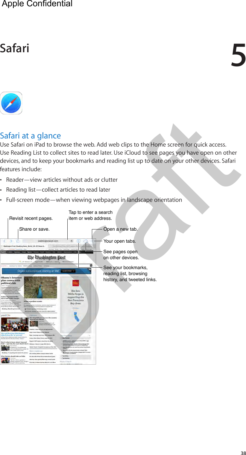 538Safari at a glanceUse Safari on iPad to browse the web. Add web clips to the Home screen for quick access. Use Reading List to collect sites to read later. Use iCloud to see pages you have open on other devices, and to keep your bookmarks and reading list up to date on your other devices. Safari features include: •Reader—view articles without ads or clutter •Reading list—collect articles to read later •Full-screen mode—when viewing webpages in landscape orientationTap to enter a search item or web address.Tap to enter a search item or web address.Share or save.Share or save.Revisit recent pages.Revisit recent pages.Open a new tab.Open a new tab.Your open tabs.Your open tabs.See pages open on other devices.See pages open on other devices.See your bookmarks, reading list, browsing history, and tweeted links.See your bookmarks, reading list, browsing history, and tweeted links.Safari  Apple Confidential Draft