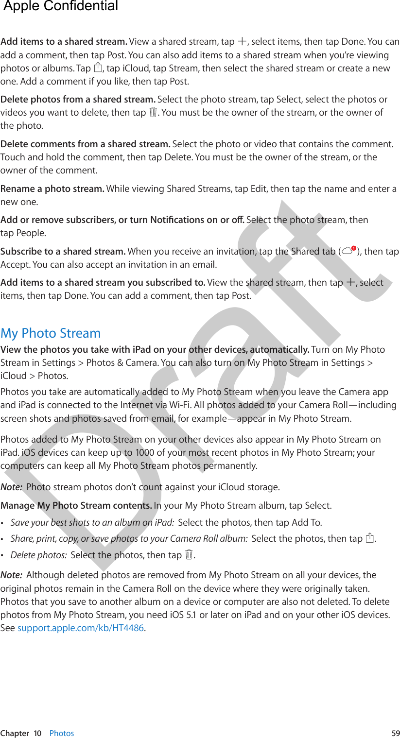 Chapter  10    Photos  59Add items to a shared stream. View a shared stream, tap  , select items, then tap Done. You can add a comment, then tap Post. You can also add items to a shared stream when you’re viewing photos or albums. Tap  , tap iCloud, tap Stream, then select the shared stream or create a new one. Add a comment if you like, then tap Post.Delete photos from a shared stream. Select the photo stream, tap Select, select the photos or videos you want to delete, then tap  . You must be the owner of the stream, or the owner of the photo.Delete comments from a shared stream. Select the photo or video that contains the comment. Touch and hold the comment, then tap Delete. You must be the owner of the stream, or the owner of the comment.Rename a photo stream. While viewing Shared Streams, tap Edit, then tap the name and enter a new one.Add or remove subscribers, or turn Notications on or o. Select the photo stream, then tap People.Subscribe to a shared stream. When you receive an invitation, tap the Shared tab ( ), then tap Accept. You can also accept an invitation in an email.Add items to a shared stream you subscribed to. View the shared stream, then tap  , select items, then tap Done. You can add a comment, then tap Post. My Photo StreamView the photos you take with iPad on your other devices, automatically. Turn on My Photo Stream in Settings &gt; Photos &amp; Camera. You can also turn on My Photo Stream in Settings &gt; iCloud &gt; Photos.Photos you take are automatically added to My Photo Stream when you leave the Camera app and iPad is connected to the Internet via Wi-Fi. All photos added to your Camera Roll—including screen shots and photos saved from email, for example—appear in My Photo Stream.Photos added to My Photo Stream on your other devices also appear in My Photo Stream on iPad. iOS devices can keep up to 1000 of your most recent photos in My Photo Stream; your computers can keep all My Photo Stream photos permanently.Note:  Photo stream photos don’t count against your iCloud storage.Manage My Photo Stream contents. In your My Photo Stream album, tap Select. •Save your best shots to an album on iPad:  Select the photos, then tap Add To. •Share, print, copy, or save photos to your Camera Roll album:  Select the photos, then tap  . •Delete photos:  Select the photos, then tap  . Note:  Although deleted photos are removed from My Photo Stream on all your devices, the original photos remain in the Camera Roll on the device where they were originally taken. Photos that you save to another album on a device or computer are also not deleted. To delete photos from My Photo Stream, you need iOS 5.1 or later on iPad and on your other iOS devices. See support.apple.com/kb/HT4486.  Apple Confidential Draft