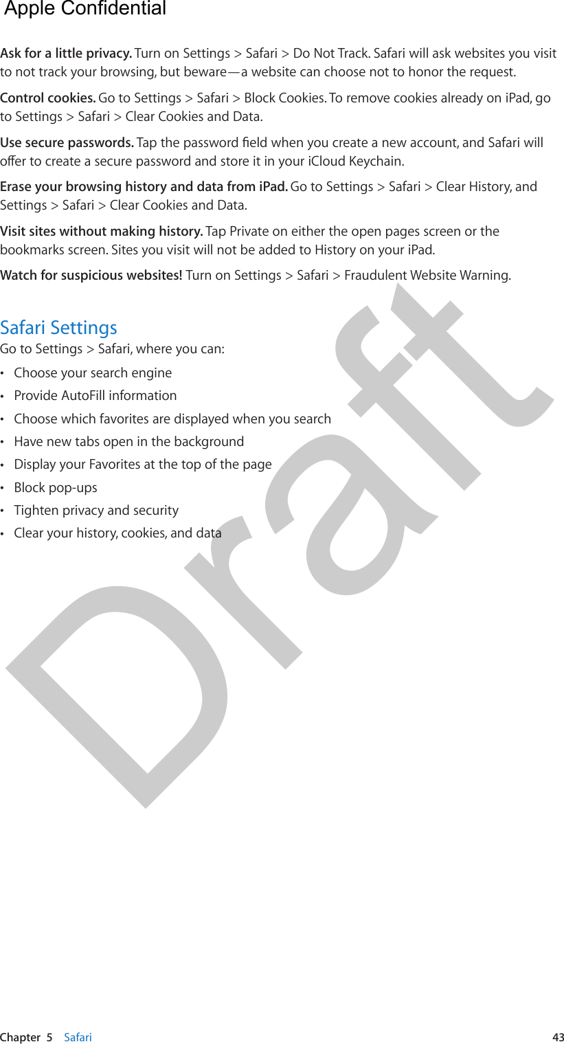 Chapter  5    Safari  43Ask for a little privacy. Turn on Settings &gt; Safari &gt; Do Not Track. Safari will ask websites you visit to not track your browsing, but beware—a website can choose not to honor the request.Control cookies. Go to Settings &gt; Safari &gt; Block Cookies. To remove cookies already on iPad, go to Settings &gt; Safari &gt; Clear Cookies and Data.Use secure passwords. Tap the password eld when you create a new account, and Safari will oer to create a secure password and store it in your iCloud Keychain.Erase your browsing history and data from iPad. Go to Settings &gt; Safari &gt; Clear History, and Settings &gt; Safari &gt; Clear Cookies and Data.Visit sites without making history. Tap Private on either the open pages screen or the bookmarks screen. Sites you visit will not be added to History on your iPad.Watch for suspicious websites! Turn on Settings &gt; Safari &gt; Fraudulent Website Warning.Safari SettingsGo to Settings &gt; Safari, where you can: •Choose your search engine •Provide AutoFill information •Choose which favorites are displayed when you search •Have new tabs open in the background •Display your Favorites at the top of the page •Block pop-ups •Tighten privacy and security •Clear your history, cookies, and data  Apple Confidential Draft