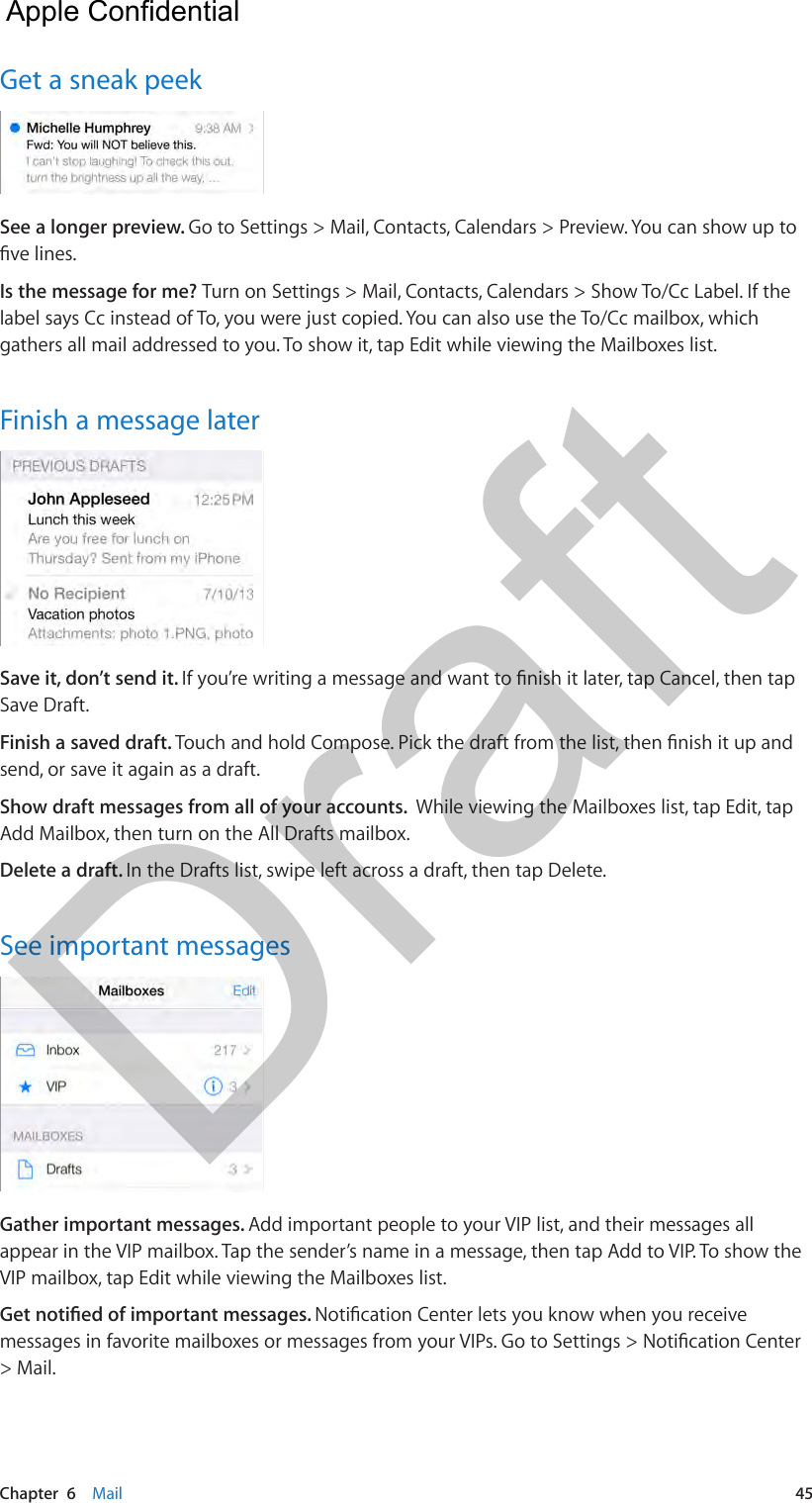 Chapter  6    Mail  45Get a sneak peekSee a longer preview. Go to Settings &gt; Mail, Contacts, Calendars &gt; Preview. You can show up to ve lines.Is the message for me? Turn on Settings &gt; Mail, Contacts, Calendars &gt; Show To/Cc Label. If the label says Cc instead of To, you were just copied. You can also use the To/Cc mailbox, which gathers all mail addressed to you. To show it, tap Edit while viewing the Mailboxes list.Finish a message laterSave it, don’t send it. If you’re writing a message and want to nish it later, tap Cancel, then tap Save Draft. Finish a saved draft. Touch and hold Compose. Pick the draft from the list, then nish it up and send, or save it again as a draft.Show draft messages from all of your accounts.  While viewing the Mailboxes list, tap Edit, tap Add Mailbox, then turn on the All Drafts mailbox.Delete a draft. In the Drafts list, swipe left across a draft, then tap Delete.See important messagesGather important messages. Add important people to your VIP list, and their messages all appear in the VIP mailbox. Tap the sender’s name in a message, then tap Add to VIP. To show the VIP mailbox, tap Edit while viewing the Mailboxes list.Get notied of important messages. Notication Center lets you know when you receive messages in favorite mailboxes or messages from your VIPs. Go to Settings &gt; Notication Center &gt; Mail.  Apple Confidential Draft