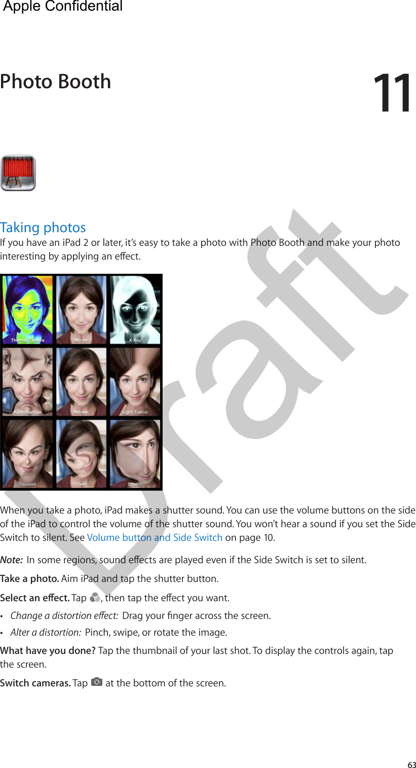 1163Taking photosIf you have an iPad 2 or later, it’s easy to take a photo with Photo Booth and make your photo interesting by applying an eect. When you take a photo, iPad makes a shutter sound. You can use the volume buttons on the side of the iPad to control the volume of the shutter sound. You won’t hear a sound if you set the Side Switch to silent. See Volume button and Side Switch on page 10.Note:  In some regions, sound eects are played even if the Side Switch is set to silent.Take a photo. Aim iPad and tap the shutter button.Select an eect. Tap  , then tap the eect you want. •Change a distortion eect:  Drag your nger across the screen. •Alter a distortion:  Pinch, swipe, or rotate the image.What have you done? Tap the thumbnail of your last shot. To display the controls again, tap the screen.Switch cameras. Tap   at the bottom of the screen.Photo Booth  Apple Confidential Draft